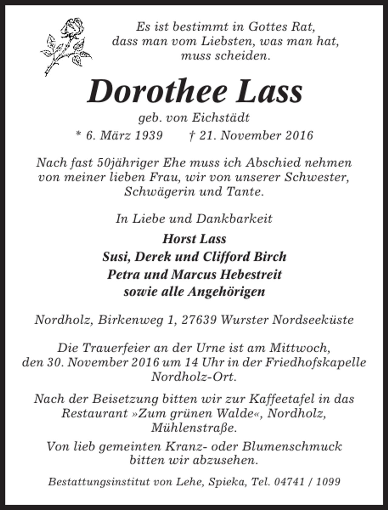 <p>Es ist bestimmt in Gottes Rat,<br />dass man vom Liebsten, was man hat,<br />muss scheiden.</p><p>Dorothee Lass<br />geb. von Eichstädt<br />* 6. März 1939<br />† 21. November 2016<br />Nach fast 50jähriger Ehe muss ich Abschied nehmen<br />von meiner lieben Frau, wir von unserer Schwester,<br />Schwägerin und Tante.<br />In Liebe und Dankbarkeit<br />Horst Lass<br />Susi, Derek und Clifford Birch<br />Petra und Marcus Hebestreit<br />sowie alle Angehörigen<br />Nordholz, Birkenweg 1, 27639 Wurster Nordseeküste<br />Die Trauerfeier an der Urne ist am Mittwoch,<br />den 30. November 2016 um 14 Uhr in der Friedhofskapelle<br />Nordholz-Ort.<br />Nach der Beisetzung bitten wir zur Kaffeetafel in das<br />Restaurant »Zum grünen Walde«, Nordholz,<br />Mühlenstraße.<br />Von lieb gemeinten Kranz- oder Blumenschmuck<br />bitten wir abzusehen.<br />Bestattungsinstitut von Lehe, Spieka, Tel. 04741 / 1099</p>
