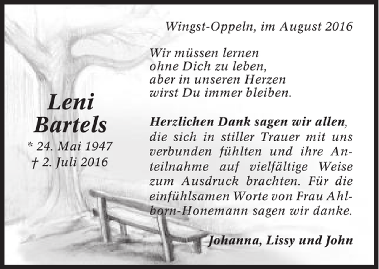 <p>Wingst-Oppeln, im August 2016</p><p>Leni<br />Bartels<br />* 24. Mai 1947<br />† 2. Juli 2016</p><p>Wir müssen lernen<br />ohne Dich zu leben,<br />aber in unseren Herzen<br />wirst Du immer bleiben.<br />Herzlichen Dank sagen wir allen,<br />die sich in stiller Trauer mit uns<br />verbunden fühlten und ihre Anteilnahme auf vielfältige Weise<br />zum Ausdruck brachten. Für die<br />einfühlsamen Worte von Frau Ahlborn-Honemann sagen wir danke.<br />Johanna, Lissy und John</p>
