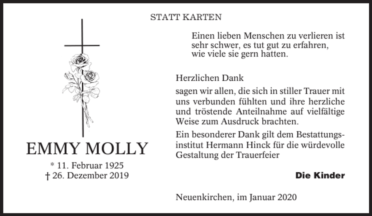 <p>STATT KARTEN<br />Einen lieben Menschen zu verlieren ist<br />sehr schwer, es tut gut zu erfahren,<br />wie viele sie gern hatten.<br />Herzlichen Dank<br />sagen wir allen, die sich in stiller Trauer mit<br />uns verbunden fühlten und ihre herzliche<br />und tröstende Anteilnahme auf vielfältige<br />Weise zum Ausdruck brachten.</p><p>EMMY MOLLY<br />* 11. Februar 1925<br />† 26. Dezember 2019</p><p>Ein besonderer Dank gilt dem Bestattungsinstitut Hermann Hinck für die würdevolle<br />Gestaltung der Trauerfeier<br />Die Kinder<br />Neuenkirchen, im Januar 2020</p>