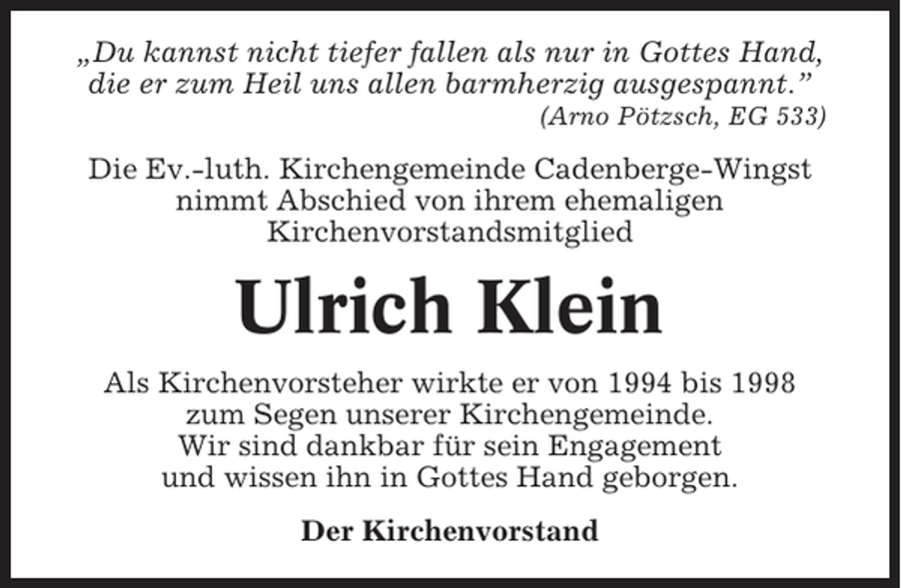 <p>„Du kannst nicht tiefer fallen als nur in Gottes Hand,<br />die er zum Heil uns allen barmherzig ausgespannt.”<br />(Arno Pötzsch, EG 533)</p><p>Die Ev.-luth. Kirchengemeinde Cadenberge-Wingst<br />nimmt Abschied von ihrem ehemaligen<br />Kirchenvorstandsmitglied</p><p>Ulrich Klein<br />Als Kirchenvorsteher wirkte er von 1994 bis 1998<br />zum Segen unserer Kirchengemeinde.<br />Wir sind dankbar für sein Engagement<br />und wissen ihn in Gottes Hand geborgen.<br />Der Kirchenvorstand</p>