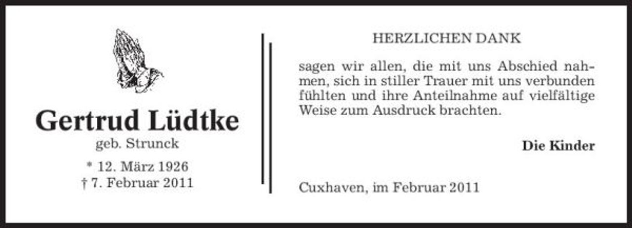 <p>HERZLICHEN DANK sagen wir allen, die mit uns Abschied nahmen, sich in stiller Trauer mit uns verbunden fühlten und ihre Anteilnahme auf vielfältige Weise zum Ausdruck brachten. Die Kinder Cuxhaven, im Februar 2011</p><p>Gertrud Lüdtke<br />geb. Strunck * 12. März 1926 † 7. Februar 2011</p>