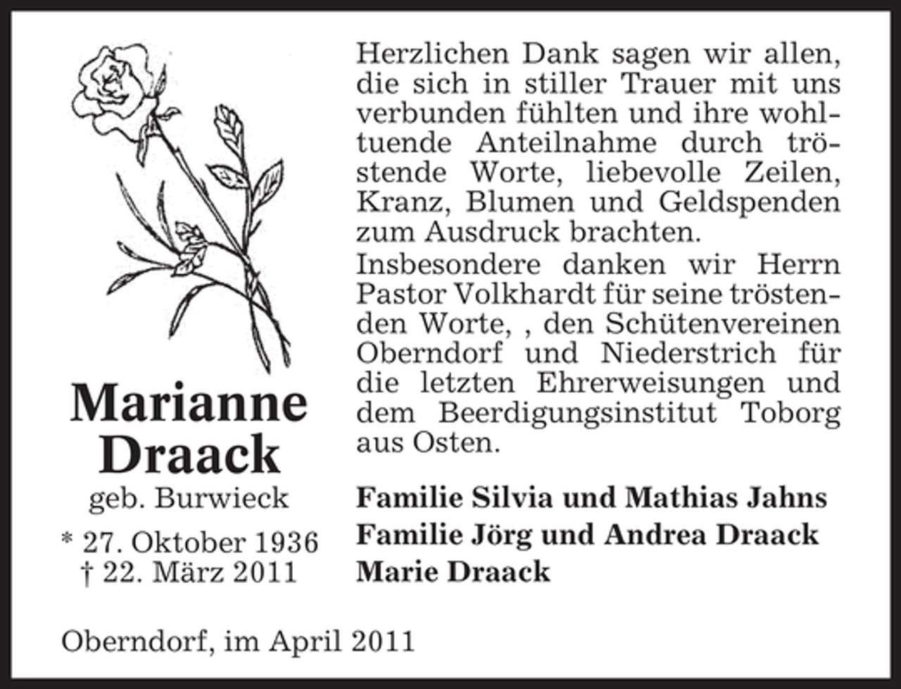 <p>Marianne Draack<br />geb. Burwieck * 27. Oktober 1936 † 22. März 2011</p><p>Herzlichen Dank sagen wir allen, die sich in stiller Trauer mit uns verbunden fühlten und ihre wohltuende Anteilnahme durch tröstende Worte, liebevolle Zeilen, Kranz, Blumen und Geldspenden zum Ausdruck brachten. Insbesondere danken wir Herrn Pastor Volkhardt für seine tröstenden Worte, , den Schütenvereinen Oberndorf und Niederstrich für die letzten Ehrerweisungen und dem Beerdigungsinstitut Toborg aus Osten. Familie Silvia und Mathias Jahns Familie Jörg und Andrea Draack Marie Draack</p><p>Oberndorf, im April 2011</p>