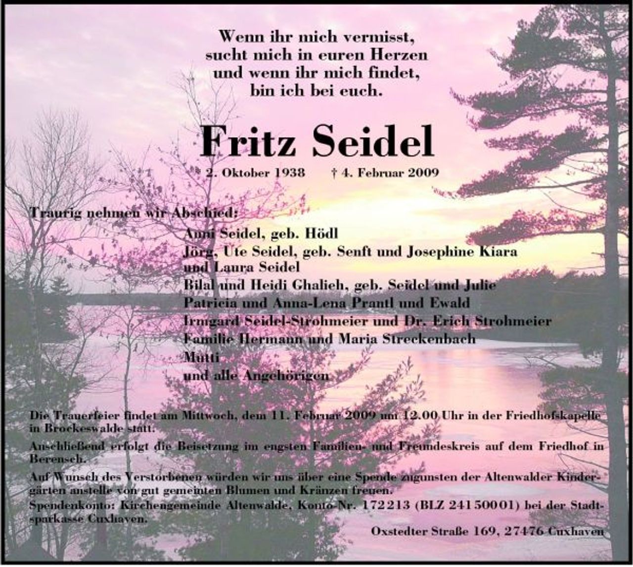 <p>Wenn ihr mich vermisst, sucht mich in euren Herzen und wenn ihr mich findet, bin ich bei euch.</p><p>Fritz Seidel<br />* 2. Oktober 1938 † 4. Februar 2009</p><p>Traurig nehmen wir Abschied: Anni Seidel, geb. Hödl Jörg, Ute Seidel, geb. Senft und Josephine Kiara und Laura Seidel Bilal und Heidi Ghalieh, geb. Seidel und Julie Patricia und Anna-Lena Prantl und Ewald Irmgard Seidel-Strohmeier und Dr. Erich Strohmeier Familie Hermann und Maria Streckenbach Mutti und alle Angehörigen<br />Die Trauerfeier findet am Mittwoch, dem 11. Februar 2009 um 12.00 Uhr in der Friedhofskapelle in Brockeswalde statt. Anschließend erfolgt die Beisetzung im engsten Familien- und Freundeskreis auf dem Friedhof in Berensch. Auf Wunsch des Verstorbenen würden wir uns über eine Spende zugunsten der Altenwalder Kindergärten anstelle von gut gemeinten Blumen und Kränzen freuen. Spendenkonto: Kirchengemeinde Altenwalde, Konto-Nr. 1713 (BLZ 241 501) bei der Stadtsparkasse Cuxhaven. Oxstedter Straße 169, 27476 Cuxhaven</p>