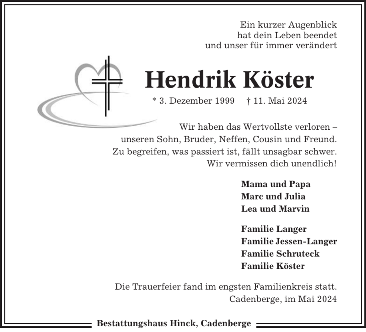 <p>Ein kurzer Augenblick<br />hat dein Leben beendet<br />und unser für immer verändert</p><p>Hendrik Köster<br />* 3. Dezember 1999</p><p>† 11. Mai 2024</p><p>Wir haben das Wertvollste verloren –<br />unseren Sohn, Bruder, Neffen, Cousin und Freund.<br />Zu begreifen, was passiert ist, fällt unsagbar schwer.<br />Wir vermissen dich unendlich!<br />Mama und Papa<br />Marc und Julia<br />Lea und Marvin<br />Familie Langer<br />Familie Jessen-Langer<br />Familie Schruteck<br />Familie Köster<br />Die Trauerfeier fand im engsten Familienkreis statt.<br />Cadenberge, im Mai 2024<br />Bestattungshaus Hinck, Cadenberge</p>