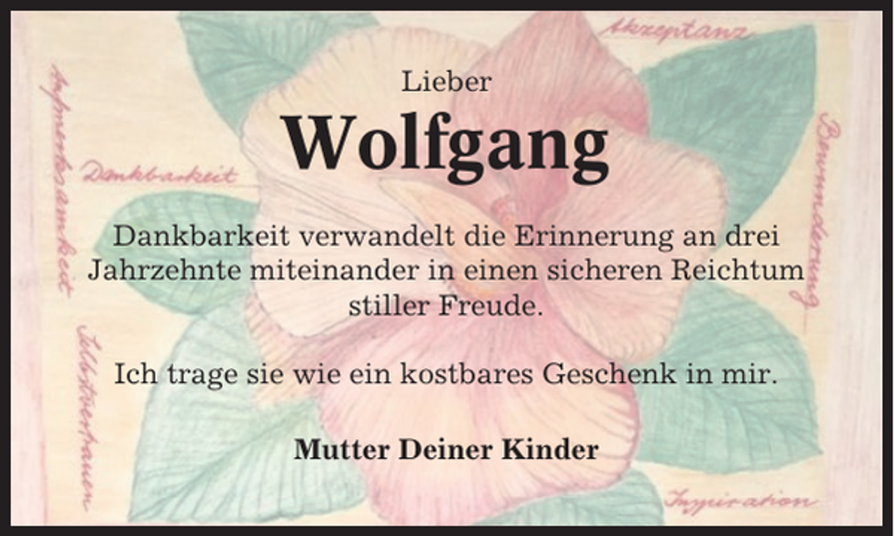 <p>Lieber</p><p>Wolfgang<br />Dankbarkeit verwandelt die Erinnerung an drei<br />Jahrzehnte miteinander in einen sicheren Reichtum<br />stiller Freude.<br />Ich trage sie wie ein kostbares Geschenk in mir.<br />Mutter Deiner Kinder</p>