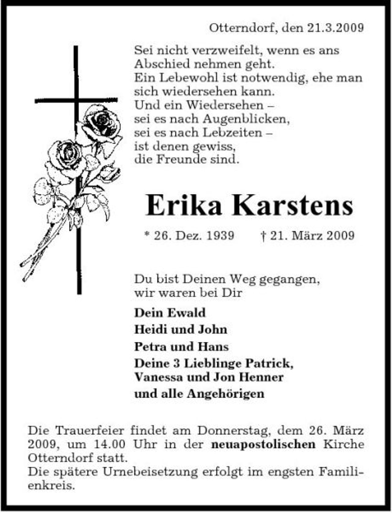 <p>Otterndorf, den 21.3.2009 Sei nicht verzweifelt, wenn es ans Abschied nehmen geht. Ein Lebewohl ist notwendig, ehe man sich wiedersehen kann. Und ein Wiedersehen – sei es nach Augenblicken, sei es nach Lebzeiten – ist denen gewiss, die Freunde sind.</p><p>Erika Karstens<br />* 26. Dez. 1939 † 21. März 2009 Du bist Deinen Weg gegangen, wir waren bei Dir Dein Ewald Heidi und John Petra und Hans Deine 3 Lieblinge Patrick, Vanessa und Jon Henner und alle Angehörigen Die Trauerfeier findet am Donnerstag, dem 26. März 2009, um 14.00 Uhr in der neuapostolischen Kirche Otterndorf statt. Die spätere Urnebeisetzung erfolgt im engsten Familienkreis.</p>