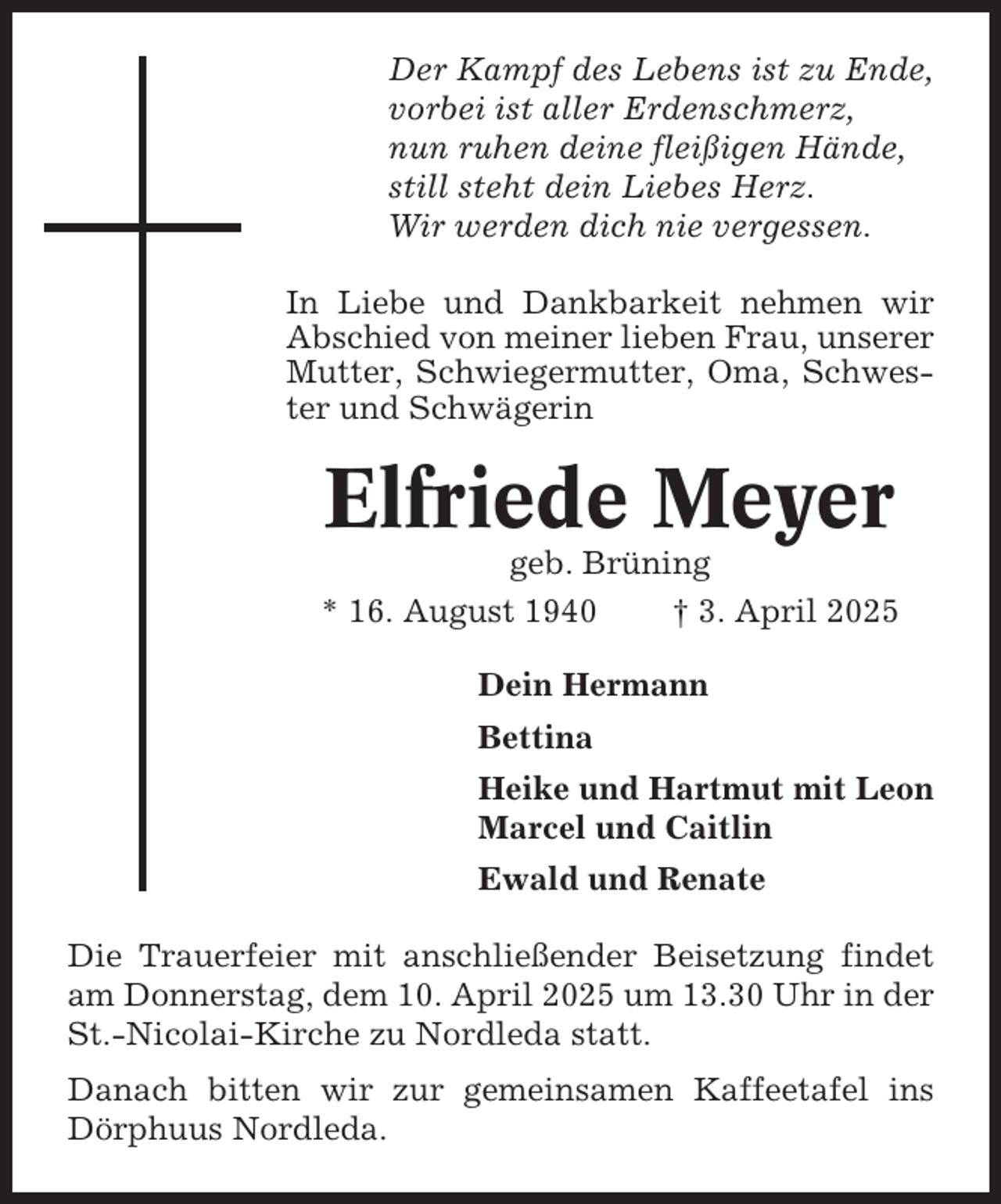 <p>Der Kampf des Lebens ist zu Ende,<br />vorbei ist aller Erdenschmerz,<br />nun ruhen deine fleißigen Hände,<br />still steht dein Liebes Herz.<br />Wir werden dich nie vergessen.<br />In Liebe und Dankbarkeit nehmen wir<br />Abschied von meiner lieben Frau, unserer<br />Mutter, Schwiegermutter, Oma, Schwester und Schwägerin</p><p>Elfriede Meyer<br />geb. Brüning<br />* 16. August 1940<br />† 3. April 2025<br />Dein Hermann<br />Bettina<br />Heike und Hartmut mit Leon<br />Marcel und Caitlin<br />Ewald und Renate<br />Die Trauerfeier mit anschließender Beisetzung findet<br />am Donnerstag, dem 10. April 2025 um 13.30 Uhr in der<br />St.-Nicolai-Kirche zu Nordleda statt.<br />Danach bitten wir zur gemeinsamen Kaffeetafel ins<br />Dörphuus Nordleda.</p>