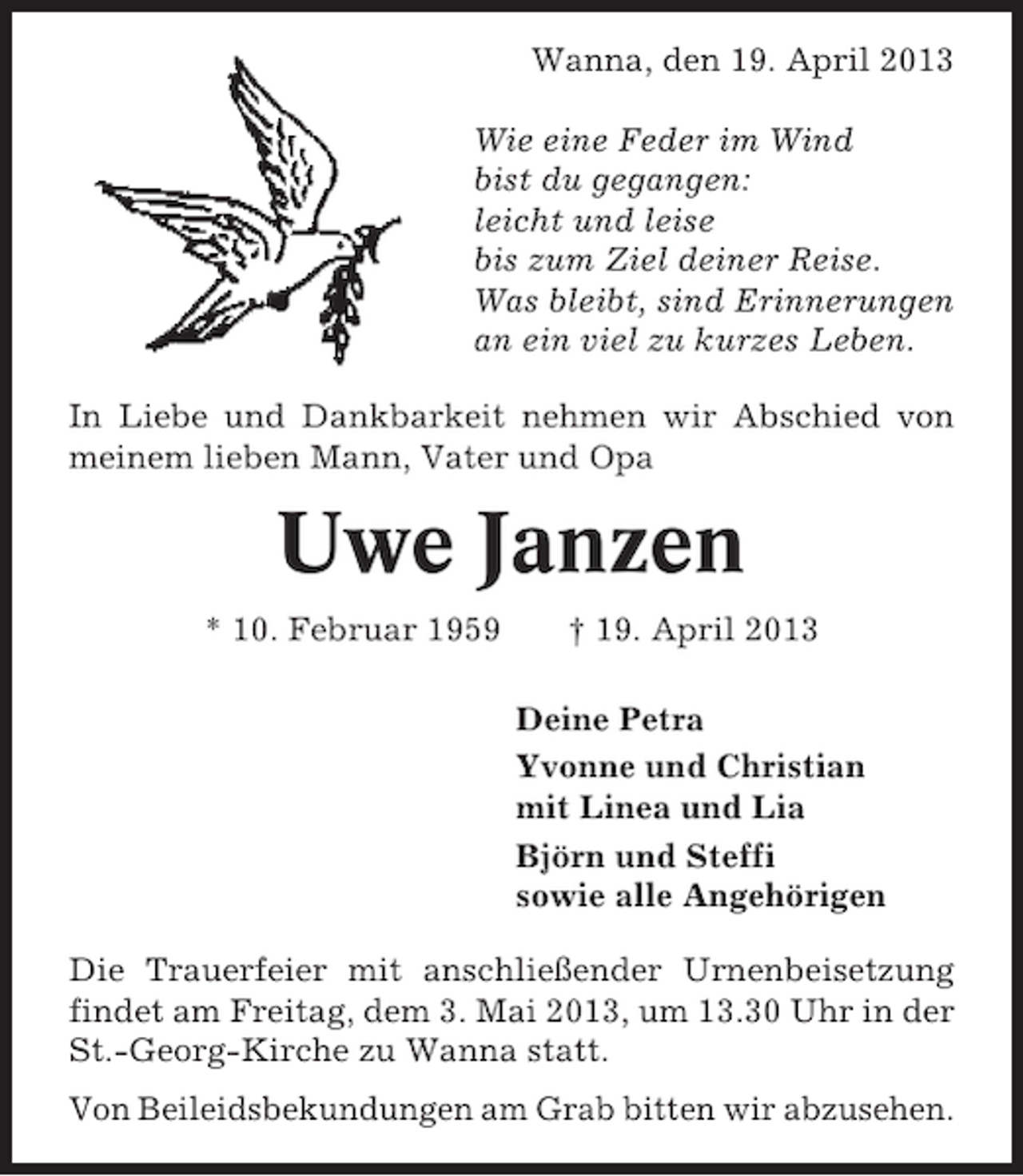 <p>Wanna, den 19. April 2013<br />Wie eine Feder im Wind<br />bist du gegangen:<br />leicht und leise<br />bis zum Ziel deiner Reise.<br />Was bleibt, sind Erinnerungen<br />an ein viel zu kurzes Leben.<br />In Liebe und Dankbarkeit nehmen wir Abschied von<br />meinem lieben Mann, Vater und Opa</p>
<p>Uwe Janzen<br />* 10. Februar 1959</p>
<p>† 19. April 2013<br />Deine Petra<br />Yvonne und Christian<br />mit Linea und Lia<br />Björn und Steffi<br />sowie alle Angehörigen</p>
<p>Die Trauerfeier mit anschließender Urnenbeisetzung<br />findet am Freitag, dem 3. Mai 2013, um 13.30 Uhr in der<br />St.-Georg-Kirche zu Wanna statt.<br />Von Beileidsbekundungen am Grab bitten wir abzusehen.</p>