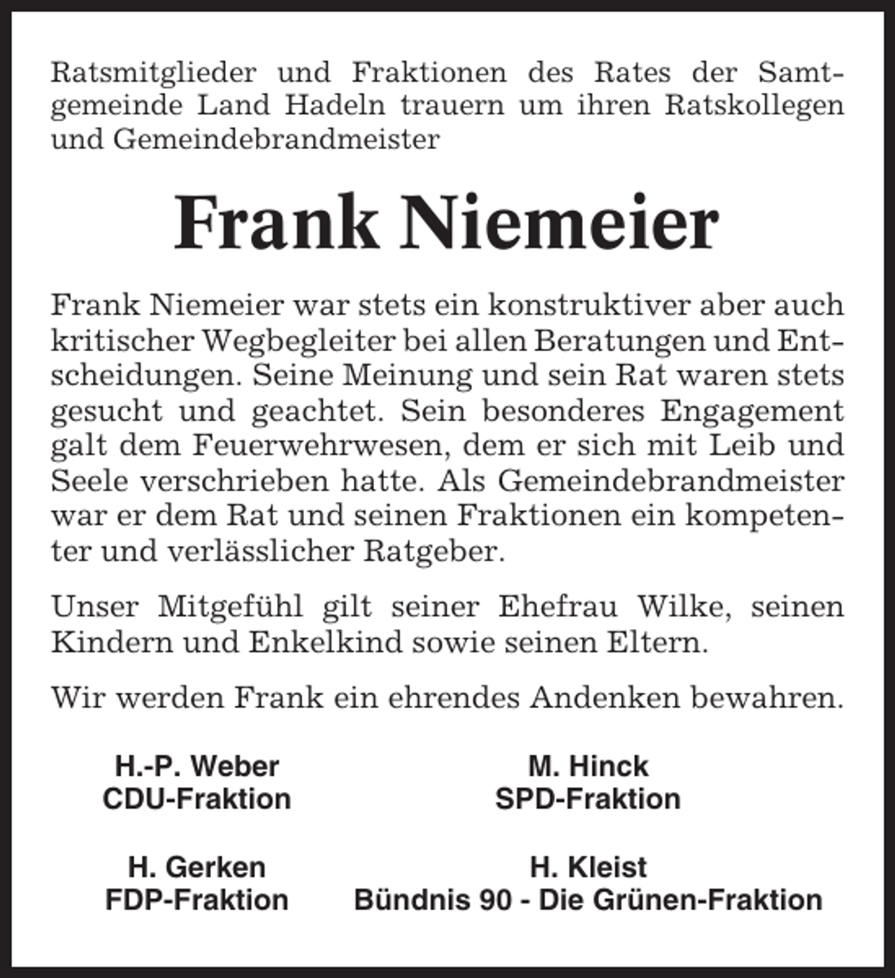 <p>Ratsmitglieder und Fraktionen des Rates der Samtgemeinde Land Hadeln trauern um ihren Ratskollegen<br />und Gemeindebrandmeister</p><p>Frank Niemeier<br />Frank Niemeier war stets ein konstruktiver aber auch<br />kritischer Wegbegleiter bei allen Beratungen und Entscheidungen. Seine Meinung und sein Rat waren stets<br />gesucht und geachtet. Sein besonderes Engagement<br />galt dem Feuerwehrwesen, dem er sich mit Leib und<br />Seele verschrieben hatte. Als Gemeindebrandmeister<br />war er dem Rat und seinen Fraktionen ein kompetenter und verlässlicher Ratgeber.<br />Unser Mitgefühl gilt seiner Ehefrau Wilke, seinen<br />Kindern und Enkelkind sowie seinen Eltern.<br />Wir werden Frank ein ehrendes Andenken bewahren.<br />H.-P. Weber<br />CDU-Fraktion</p><p>M. Hinck<br />SPD-Fraktion</p><p>H. Gerken<br />FDP-Fraktion</p><p>H. Kleist<br />Bündnis 90 - Die Grünen-Fraktion</p>