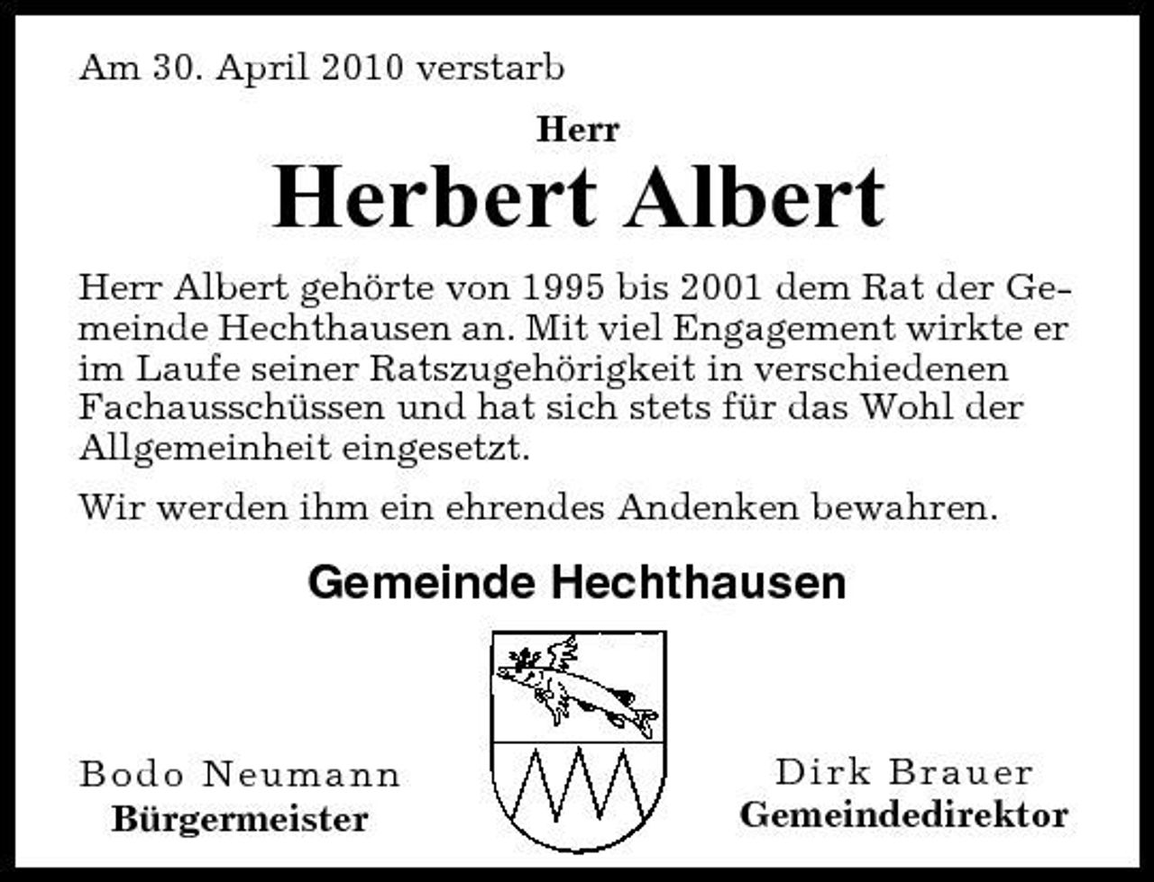 <p>Am 30. April 2010 verstarb Herr</p><p>Herbert Albert<br />Herr Albert gehörte von 1995 bis 2001 dem Rat der Gemeinde Hechthausen an. Mit viel Engagement wirkte er im Laufe seiner Ratszugehörigkeit in verschiedenen Fachausschüssen und hat sich stets für das Wohl der Allgemeinheit eingesetzt. Wir werden ihm ein ehrendes Andenken bewahren.</p><p>Gemeinde Hechthausen</p><p>Bodo Neumann Bürgermeister</p><p>Dirk Brauer Gemeindedirektor</p>