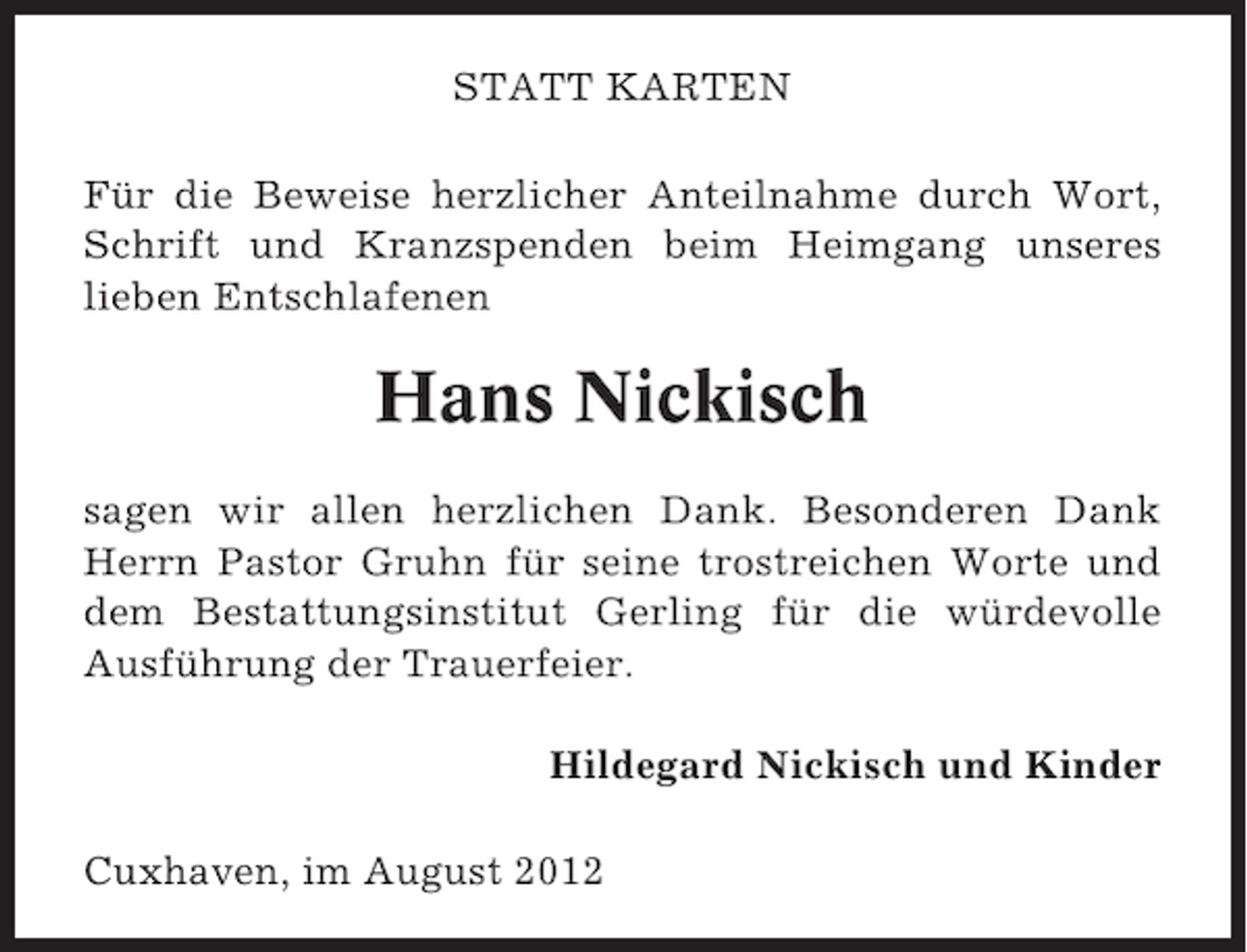 <p>STATT KARTEN<br />Für die Beweise herzlicher Anteilnahme durch Wort,<br />Schrift und Kranzspenden beim Heimgang unseres<br />lieben Entschlafenen</p><p>Hans Nickisch<br />sagen wir allen herzlichen Dank. Besonderen Dank<br />Herrn Pastor Gruhn für seine trostreichen Worte und<br />dem Bestattungsinstitut Gerling für die würdevolle<br />Ausführung der Trauerfeier.<br />Hildegard Nickisch und Kinder<br />Cuxhaven, im August 2012</p>