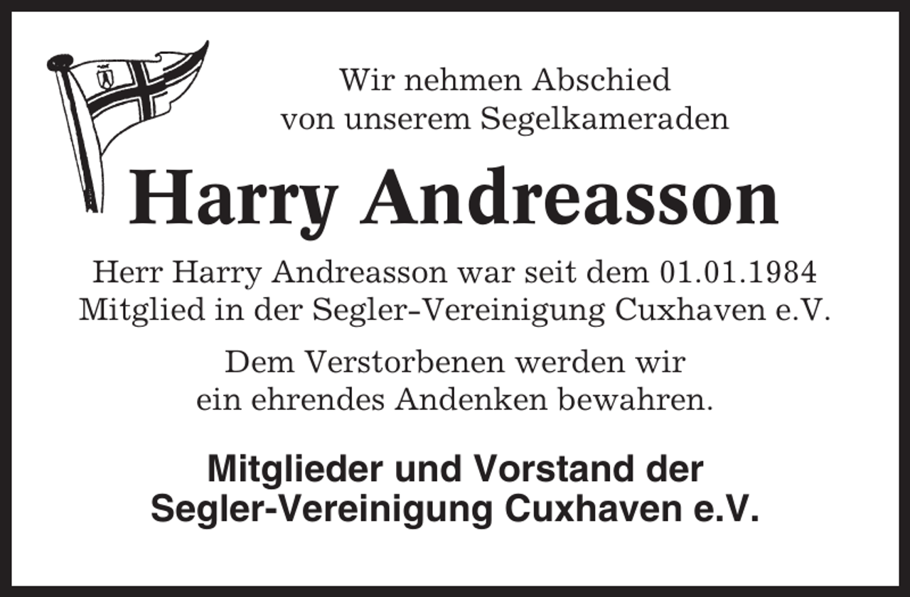 <p>Wir nehmen Abschied<br />von unserem Segelkameraden</p><p>Harry Andreasson<br />Herr Harry Andreasson war seit dem 01.01.1984<br />Mitglied in der Segler-Vereinigung Cuxhaven e.V.<br />Dem Verstorbenen werden wir<br />ein ehrendes Andenken bewahren.</p><p>Mitglieder und Vorstand der<br />Segler-Vereinigung Cuxhaven e.V.</p>