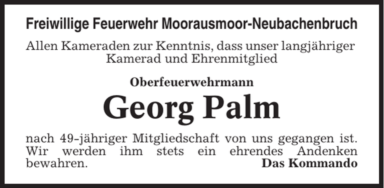 <p>Freiwillige Feuerwehr Moorausmoor-Neubachenbruch<br />Allen Kameraden zur Kenntnis, dass unser langjähriger<br />Kamerad und Ehrenmitglied<br />Oberfeuerwehrmann</p><p>Georg Palm<br />nach 49-jähriger Mitgliedschaft von uns gegangen ist.<br />Wir werden ihm stets ein ehrendes Andenken<br />bewahren.<br />Das Kommando</p>