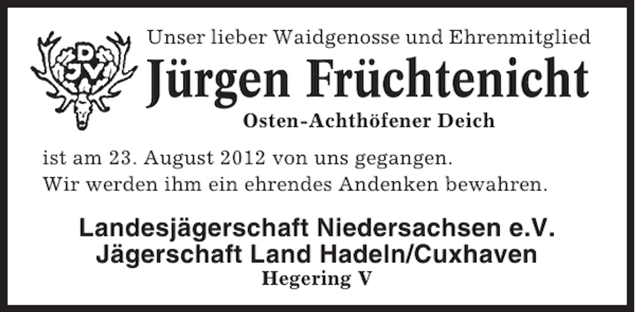 <p>Unser lieber Waidgenosse und Ehrenmitglied</p><p>Jürgen Früchtenicht<br />Osten-Achthöfener Deich<br />ist am 23. August 2012 von uns gegangen.<br />Wir werden ihm ein ehrendes Andenken bewahren.</p><p>Landesjägerschaft Niedersachsen e.V.<br />Jägerschaft Land Hadeln/Cuxhaven<br />Hegering V</p>
