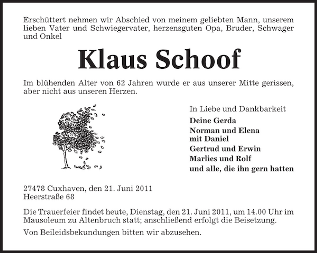<p>Erschüttert nehmen wir Abschied von meinem geliebten Mann, unserem lieben Vater und Schwiegervater, herzensguten Opa, Bruder, Schwager und Onkel</p><p>Klaus Schoof<br />Im blühenden Alter von 62 Jahren wurde er aus unserer Mitte gerissen, aber nicht aus unseren Herzen. In Liebe und Dankbarkeit Deine Gerda Norman und Elena mit Daniel Gertrud und Erwin Marlies und Rolf und alle, die ihn gern hatten 27478 Cuxhaven, den 21. Juni 2011 Heerstraße 68 Die Trauerfeier findet heute, Dienstag, den 21. Juni 2011, um 14.00 Uhr im Mausoleum zu Altenbruch statt; anschließend erfolgt die Beisetzung. Von Beileidsbekundungen bitten wir abzusehen.</p>
