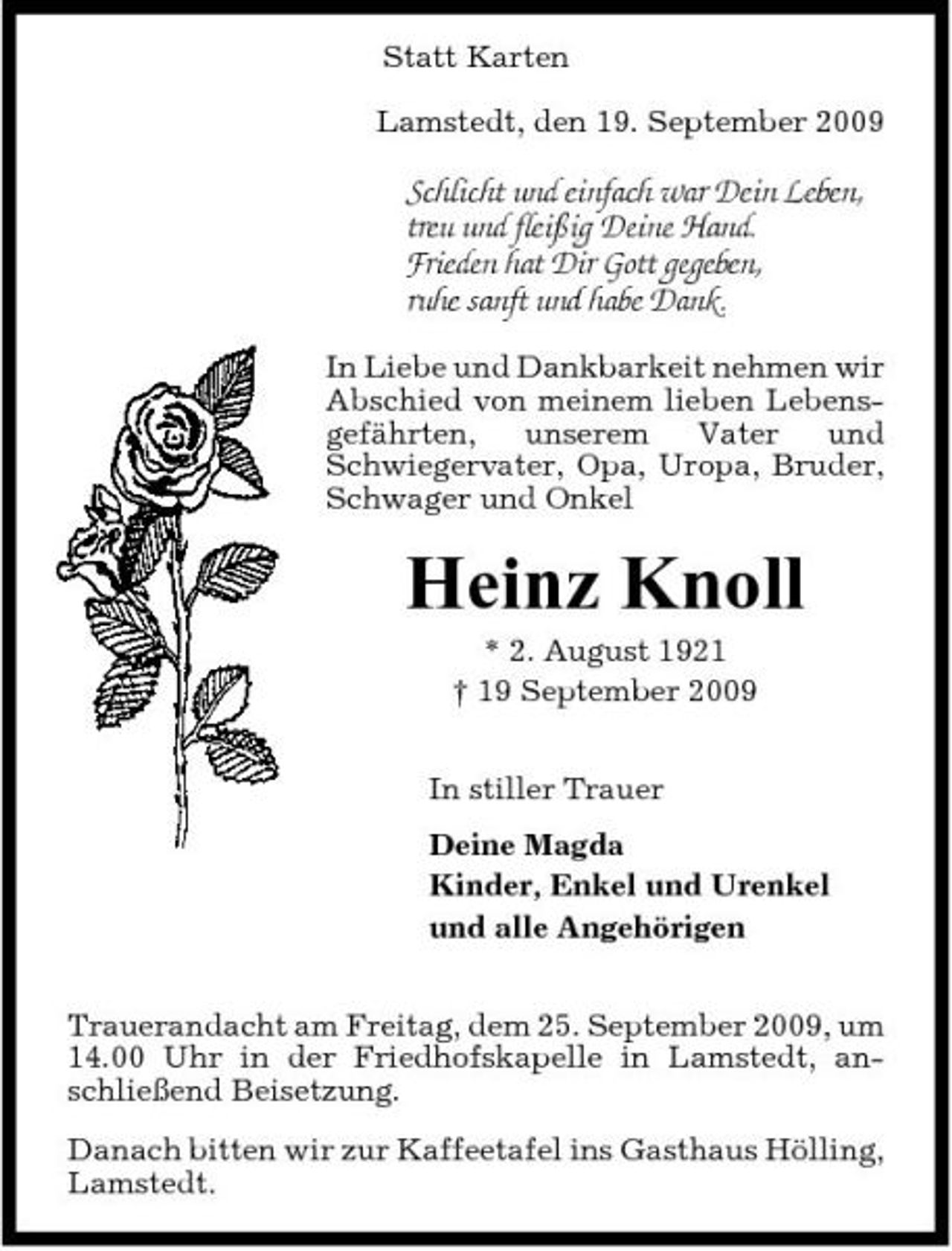 <p>Statt Karten Lamstedt, den 19. September 2009</p><p>Schlicht und einfach war Dein Leben, treu und fleißig Deine Hand. Frieden hat Dir Gott gegeben, ruhe sanft und habe Dank.<br />In Liebe und Dankbarkeit nehmen wir Abschied von meinem lieben Lebensgefährten, unserem Vater und Schwiegervater, Opa, Uropa, Bruder, Schwager und Onkel</p><p>Heinz Knoll<br />* 2. August 1921 † 19 September 2009 In stiller Trauer Deine Magda Kinder, Enkel und Urenkel und alle Angehörigen Trauerandacht am Freitag, dem 25. September 2009, um 14.00 Uhr in der Friedhofskapelle in Lamstedt, anschließend Beisetzung. Danach bitten wir zur Kaffeetafel ins Gasthaus Hölling, Lamstedt.</p>