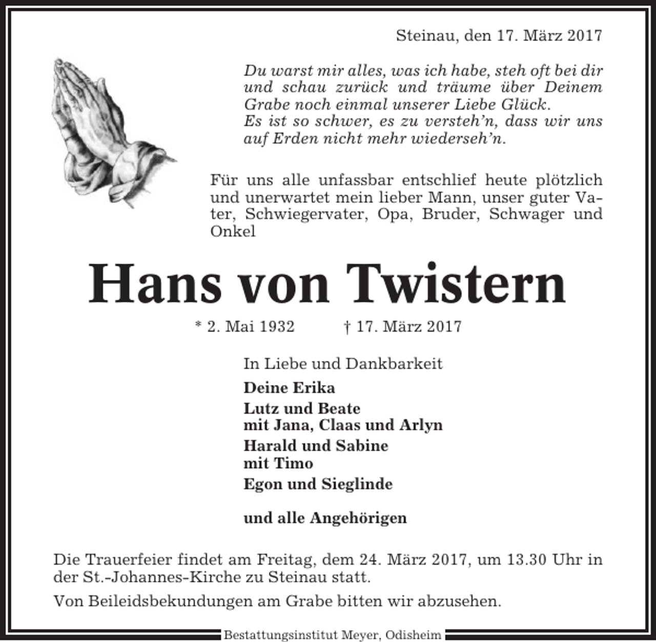 <p>Steinau, den 17. März 2017<br />Du warst mir alles, was ich habe, steh oft bei dir<br />und schau zurück und träume über Deinem<br />Grabe noch einmal unserer Liebe Glück.<br />Es ist so schwer, es zu versteh’n, dass wir uns<br />auf Erden nicht mehr wiederseh’n.<br />Für uns alle unfassbar entschlief heute plötzlich<br />und unerwartet mein lieber Mann, unser guter Vater, Schwiegervater, Opa, Bruder, Schwager und<br />Onkel</p><p>Hans von Twistern<br />* 2. Mai 1932</p><p>† 17. März 2017</p><p>In Liebe und Dankbarkeit<br />Deine Erika<br />Lutz und Beate<br />mit Jana, Claas und Arlyn<br />Harald und Sabine<br />mit Timo<br />Egon und Sieglinde<br />und alle Angehörigen<br />Die Trauerfeier findet am Freitag, dem 24. März 2017, um 13.30 Uhr in<br />der St.-Johannes-Kirche zu Steinau statt.<br />Von Beileidsbekundungen am Grabe bitten wir abzusehen.<br />Bestattungsinstitut Meyer, Odisheim</p>
