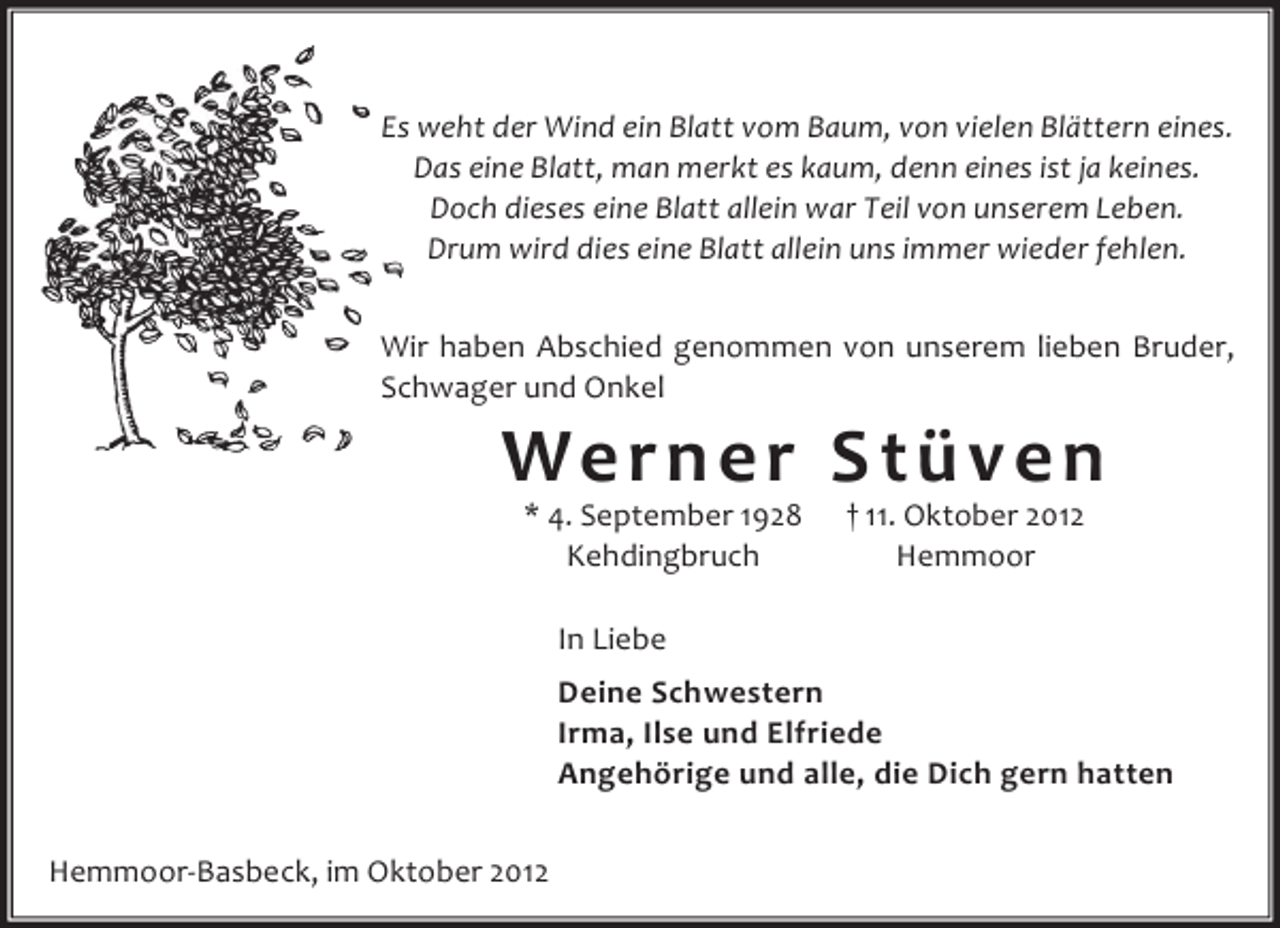 <p>Es weht der Wind ein Blatt vom Baum, von vielen Blättern eines.<br />Das eine Blatt, man merkt es kaum, denn eines ist ja keines.<br />Doch dieses eine Blatt allein war Teil von unserem Leben.<br />Drum wird dies eine Blatt allein uns immer wieder fehlen.<br />Wir haben Abschied genommen von unserem lieben Bruder,<br />Schwager und Onkel</p><p>We r n e r S t ü v e n<br />* 4. September 1928<br />Kehdingbruch</p><p>† 11. Oktober 2012<br />Hemmoor</p><p>In Liebe<br />Deine Schwestern<br />Irma, Ilse und Elfriede<br />Angehörige und alle, die Dich gern hatten<br />Hemmoor-Basbeck, im Oktober 2012</p>