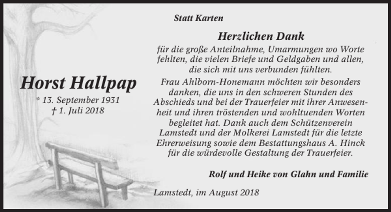 <p>Statt Karten</p><p>Herzlichen Dank</p><p>Horst Hallpap<br />* 13. September 1931<br />† 1. Juli 2018</p><p>für die große Anteilnahme, Umarmungen wo Worte<br />fehlten, die vielen Briefe und Geldgaben und allen,<br />die sich mit uns verbunden fühlten.<br />Frau Ahlborn-Honemann möchten wir besonders<br />danken, die uns in den schweren Stunden des<br />Abschieds und bei der Trauerfeier mit ihrer Anwesenheit und ihren tröstenden und wohltuenden Worten<br />begleitet hat. Dank auch dem Schützenverein<br />Lamstedt und der Molkerei Lamstedt für die letzte<br />Ehrerweisung sowie dem Bestattungshaus A. Hinck<br />für die würdevolle Gestaltung der Trauerfeier.<br />Rolf und Heike von Glahn und Familie<br />Lamstedt, im August 2018</p>