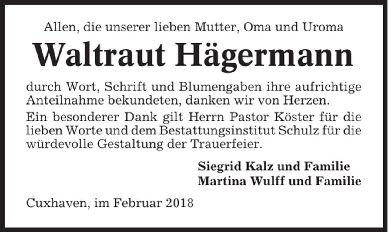 <p>Allen, die unserer lieben Mutter, Oma und Uroma</p><p>Waltraut Hägermann<br />durch Wort, Schrift und Blumengaben ihre aufrichtige<br />Anteilnahme bekundeten, danken wir von Herzen.<br />Ein besonderer Dank gilt Herrn Pastor Köster für die<br />lieben Worte und dem Bestattungsinstitut Schulz für die<br />würdevolle Gestaltung der Trauerfeier.<br />Siegrid Kalz und Familie<br />Martina Wulff und Familie<br />Cuxhaven, im Februar 2018</p>