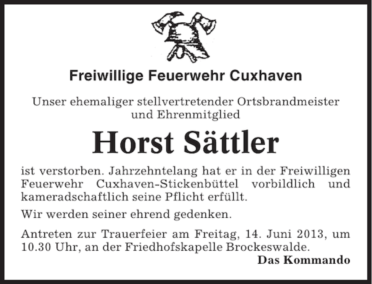 <p>Freiwillige Feuerwehr Cuxhaven<br />Unser ehemaliger stellvertretender Ortsbrandmeister<br />und Ehrenmitglied</p><p>Horst Sättler<br />ist verstorben. Jahrzehntelang hat er in der Freiwilligen<br />Feuerwehr Cuxhaven-Stickenbüttel vorbildlich und<br />kameradschaftlich seine Pflicht erfüllt.<br />Wir werden seiner ehrend gedenken.<br />Antreten zur Trauerfeier am Freitag, 14. Juni 2013, um<br />10.30 Uhr, an der Friedhofskapelle Brockeswalde.<br />Das Kommando</p>