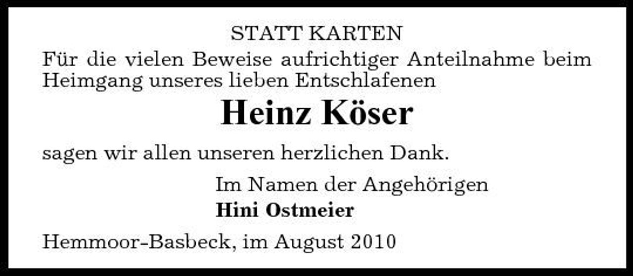 <p>STATT KARTEN Für die vielen Beweise aufrichtiger Anteilnahme beim Heimgang unseres lieben Entschlafenen</p><p>Heinz Köser<br />sagen wir allen unseren herzlichen Dank. Im Namen der Angehörigen Hini Ostmeier Hemmoor-Basbeck, im August 2010</p>