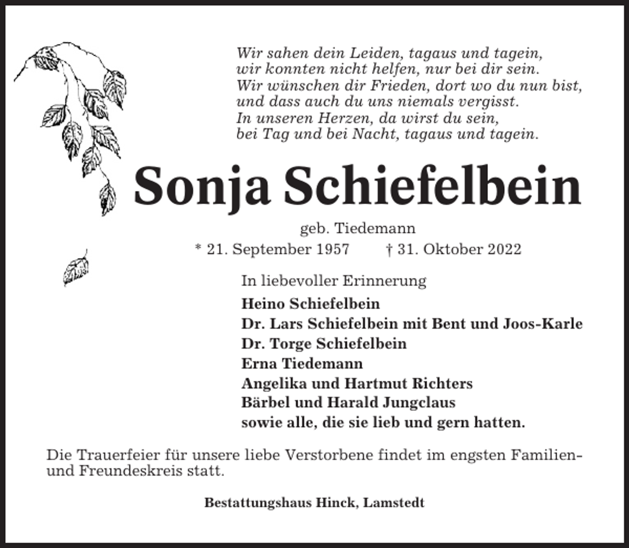 <p>Wir sahen dein Leiden, tagaus und tagein,<br />wir konnten nicht helfen, nur bei dir sein.<br />Wir wünschen dir Frieden, dort wo du nun bist,<br />und dass auch du uns niemals vergisst.<br />In unseren Herzen, da wirst du sein,<br />bei Tag und bei Nacht, tagaus und tagein.</p><p>Sonja Schiefelbein<br />geb. Tiedemann<br />* 21. September 1957<br />† 31. Oktober 2022<br />In liebevoller Erinnerung<br />Heino Schiefelbein<br />Dr. Lars Schiefelbein mit Bent und Joos-Karle<br />Dr. Torge Schiefelbein<br />Erna Tiedemann<br />Angelika und Hartmut Richters<br />Bärbel und Harald Jungclaus<br />sowie alle, die sie lieb und gern hatten.<br />Die Trauerfeier für unsere liebe Verstorbene findet im engsten Familienund Freundeskreis statt.<br />Bestattungshaus Hinck, Lamstedt</p>