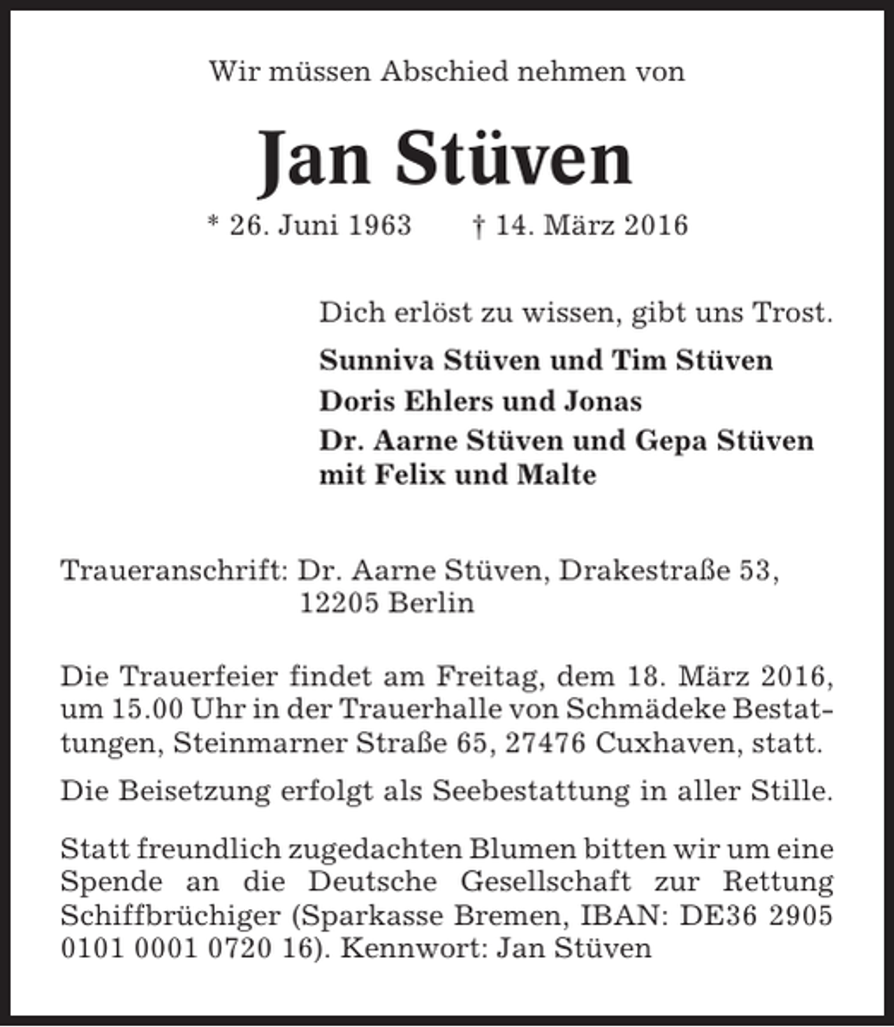 <p>Wir müssen Abschied nehmen von</p>
<p>Jan Stüven<br />* 26. Juni 1963</p>
<p>† 14. März 2016</p>
<p>Dich erlöst zu wissen, gibt uns Trost.<br />Sunniva Stüven und Tim Stüven<br />Doris Ehlers und Jonas<br />Dr. Aarne Stüven und Gepa Stüven<br />mit Felix und Malte<br />Traueranschrift: Dr. Aarne Stüven, Drakestraße 53,<br />12205 Berlin<br />Die Trauerfeier findet am Freitag, dem 18. März 2016,<br />um 15.00 Uhr in der Trauerhalle von Schmädeke Bestattungen, Steinmarner Straße 65, 27476 Cuxhaven, statt.<br />Die Beisetzung erfolgt als Seebestattung in aller Stille.<br />Statt freundlich zugedachten Blumen bitten wir um eine<br />Spende an die Deutsche Gesellschaft zur Rettung<br />Schiffbrüchiger (Sparkasse Bremen, IBAN: DE36 2905<br />0101 0001 0720 16). Kennwort: Jan Stüven</p>