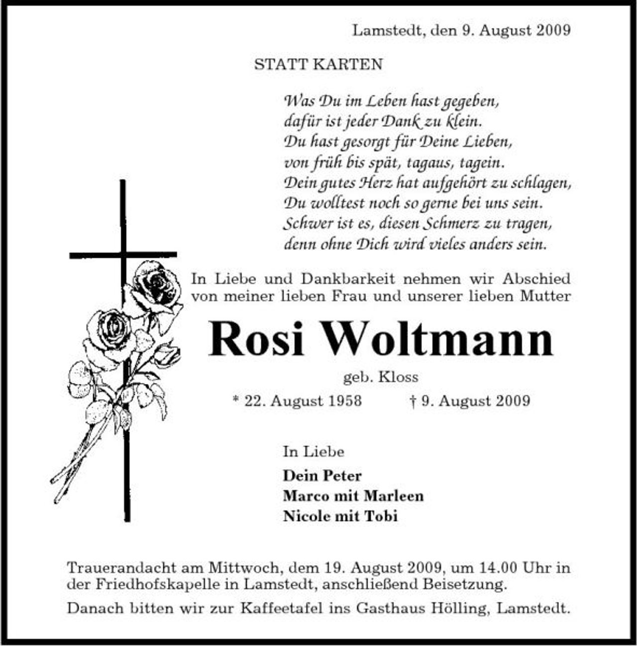 <p>Lamstedt, den 9. August 2009 STATT KARTEN</p><p>Was Du im Leben hast gegeben, dafür ist jeder Dank zu klein. Du hast gesorgt für Deine Lieben, von früh bis spät, tagaus, tagein. Dein gutes Herz hat aufgehört zu schlagen, Du wolltest noch so gerne bei uns sein. Schwer ist es, diesen Schmerz zu tragen, denn ohne Dich wird vieles anders sein.<br />In Liebe und Dankbarkeit nehmen wir Abschied von meiner lieben Frau und unserer lieben Mutter</p><p>Rosi Woltmann<br />geb. Kloss * 22. August 1958 In Liebe Dein Peter Marco mit Marleen Nicole mit Tobi Trauerandacht am Mittwoch, dem 19. August 2009, um 14.00 Uhr in der Friedhofskapelle in Lamstedt, anschließend Beisetzung. Danach bitten wir zur Kaffeetafel ins Gasthaus Hölling, Lamstedt. † 9. August 2009</p>