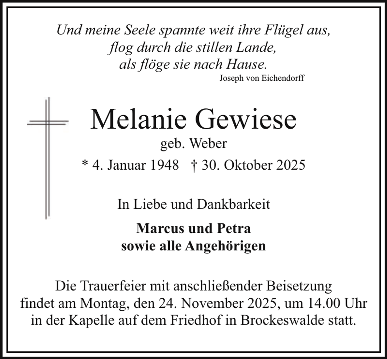 <p>Und meine Seele spannte weit ihre Flügel aus,<br />flog durch die stillen Lande,<br />als flöge sie nach Hause.<br />Joseph von Eichendorff</p><p>Melanie Gewiese</p><p>geb. Weber<br />* 4. Januar 1948 † 30. Oktober 2025<br />In Liebe und Dankbarkeit<br />Marcus und Petra<br />sowie alle Angehörigen<br />Die Trauerfeier mit anschließender Beisetzung<br />findet am Montag, den 24. November 2025, um 14.00 Uhr<br />in der Kapelle auf dem Friedhof in Brockeswalde statt.</p>