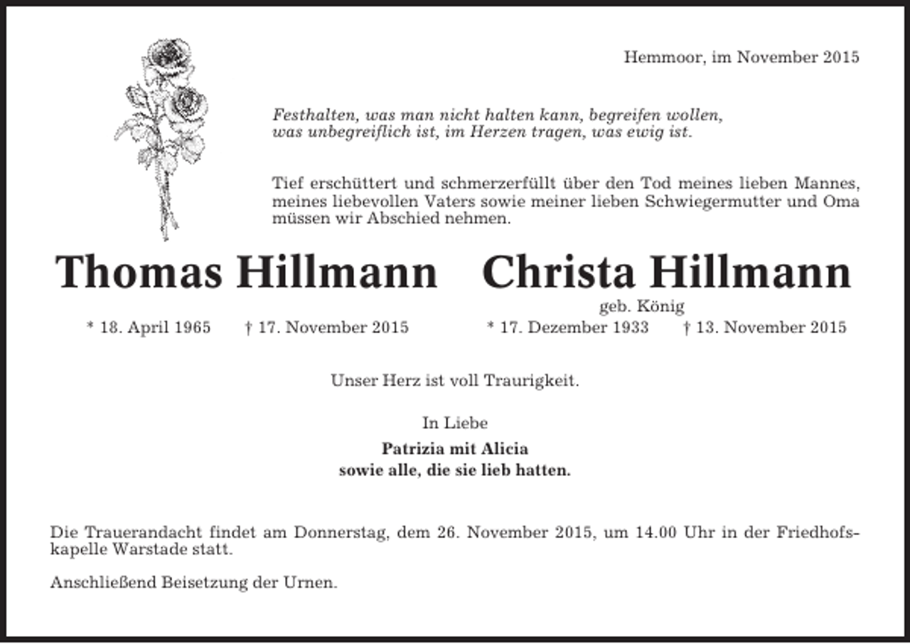 <p>Hemmoor, im November 2015</p><p>Festhalten, was man nicht halten kann, begreifen wollen,<br />was unbegreiflich ist, im Herzen tragen, was ewig ist.<br />Tief erschüttert und schmerzerfüllt über den Tod meines lieben Mannes,<br />meines liebevollen Vaters sowie meiner lieben Schwiegermutter und Oma<br />müssen wir Abschied nehmen.</p><p>Thomas Hillmann Christa Hillmann<br />* 18. April 1965</p><p>† 17. November 2015</p><p>geb. König<br />* 17. Dezember 1933<br />† 13. November 2015</p><p>Unser Herz ist voll Traurigkeit.<br />In Liebe<br />Patrizia mit Alicia<br />sowie alle, die sie lieb hatten.</p><p>Die Trauerandacht findet am Donnerstag, dem 26. November 2015, um 14.00 Uhr in der Friedhofskapelle Warstade statt.<br />Anschließend Beisetzung der Urnen.</p>