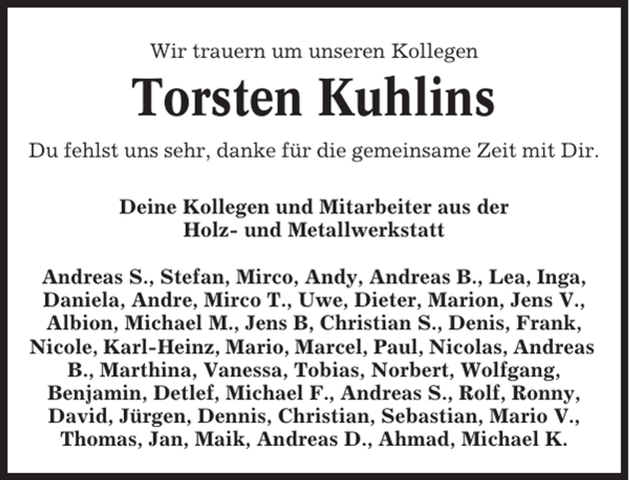 <p>Wir trauern um unseren Kollegen</p><p>Torsten Kuhlins<br />Du fehlst uns sehr, danke für die gemeinsame Zeit mit Dir.<br />Deine Kollegen und Mitarbeiter aus der<br />Holz- und Metallwerkstatt<br />Andreas S., Stefan, Mirco, Andy, Andreas B., Lea, Inga,<br />Daniela, Andre, Mirco T., Uwe, Dieter, Marion, Jens V.,<br />Albion, Michael M., Jens B, Christian S., Denis, Frank,<br />Nicole, Karl-Heinz, Mario, Marcel, Paul, Nicolas, Andreas<br />B., Marthina, Vanessa, Tobias, Norbert, Wolfgang,<br />Benjamin, Detlef, Michael F., Andreas S., Rolf, Ronny,<br />David, Jürgen, Dennis, Christian, Sebastian, Mario V.,<br />Thomas, Jan, Maik, Andreas D., Ahmad, Michael K.</p>