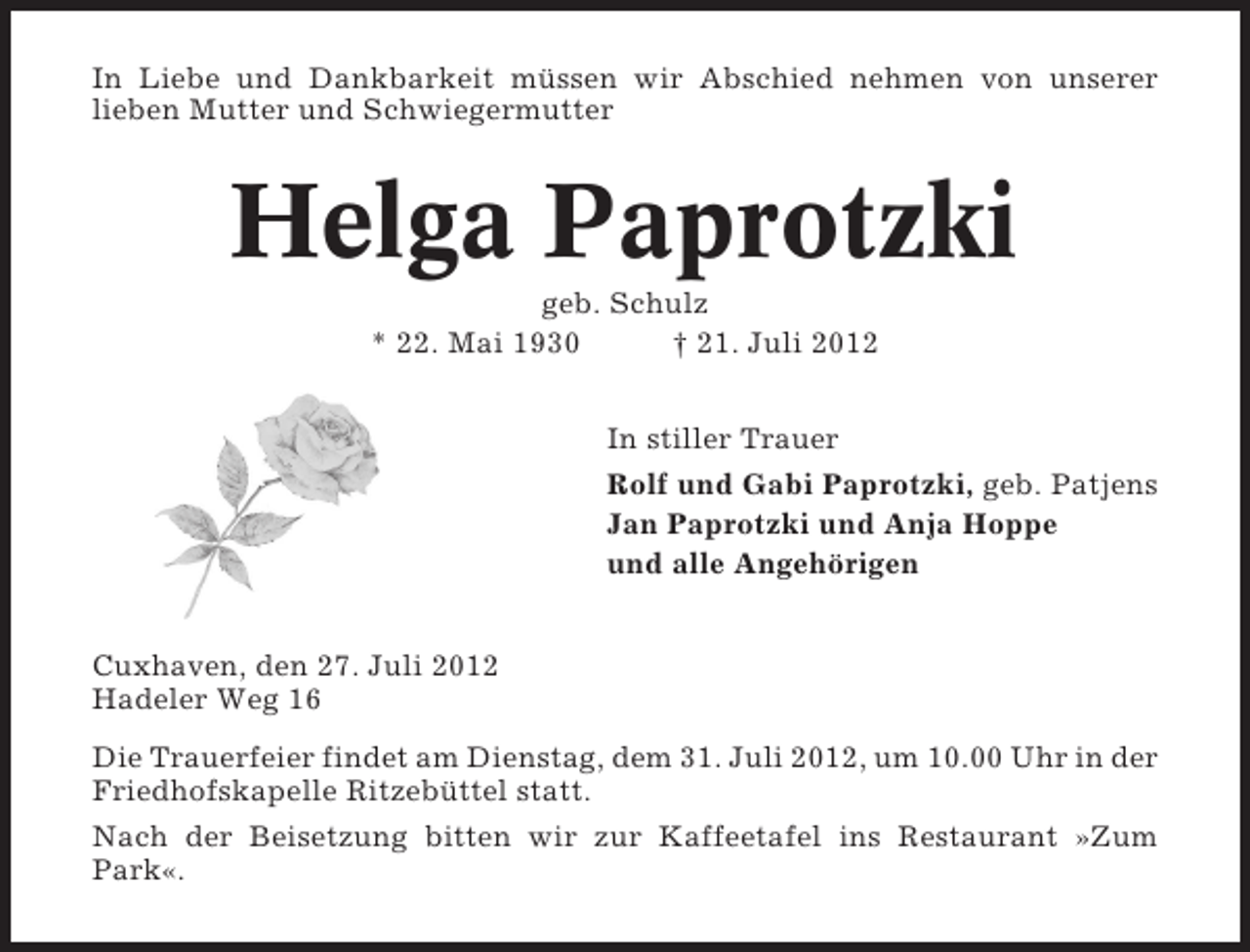 <p>In Liebe und Dankbarkeit müssen wir Abschied nehmen von unserer<br />lieben Mutter und Schwiegermutter</p><p>Helga Paprotzki<br />geb. Schulz<br />* 22. Mai 1930<br />† 21. Juli 2012<br />In stiller Trauer<br />Rolf und Gabi Paprotzki, geb. Patjens<br />Jan Paprotzki und Anja Hoppe<br />und alle Angehörigen<br />Cuxhaven, den 27. Juli 2012<br />Hadeler Weg 16<br />Die Trauerfeier findet am Dienstag, dem 31. Juli 2012, um 10.00 Uhr in der<br />Friedhofskapelle Ritzebüttel statt.<br />Nach der Beisetzung bitten wir zur Kaffeetafel ins Restaurant »Zum<br />Park«.</p>