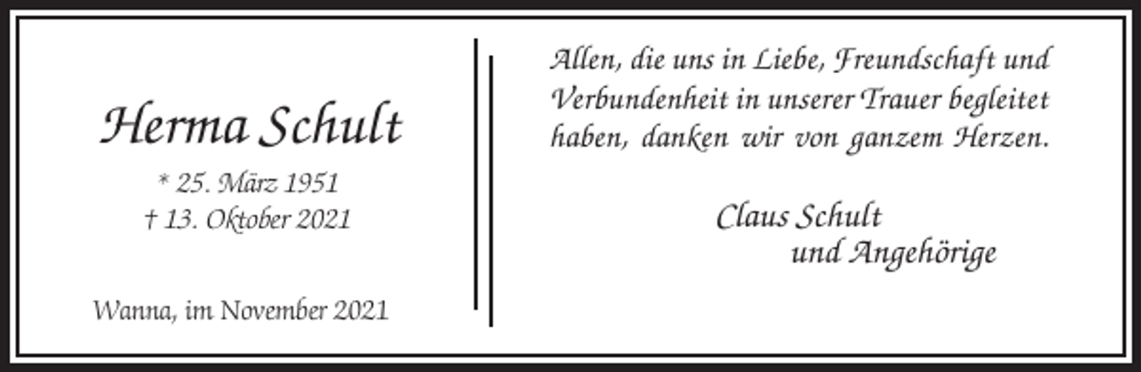 <p>Herma Schult<br />* 25. März 1951<br />† 13. Oktober 2021<br />Wanna, im November 2021</p><p>Allen, die uns in Liebe, Freundschaft und<br />Verbundenheit in unserer Trauer begleitet<br />haben, danken wir von ganzem Herzen.</p><p>Claus Schult<br />und Angehörige</p>