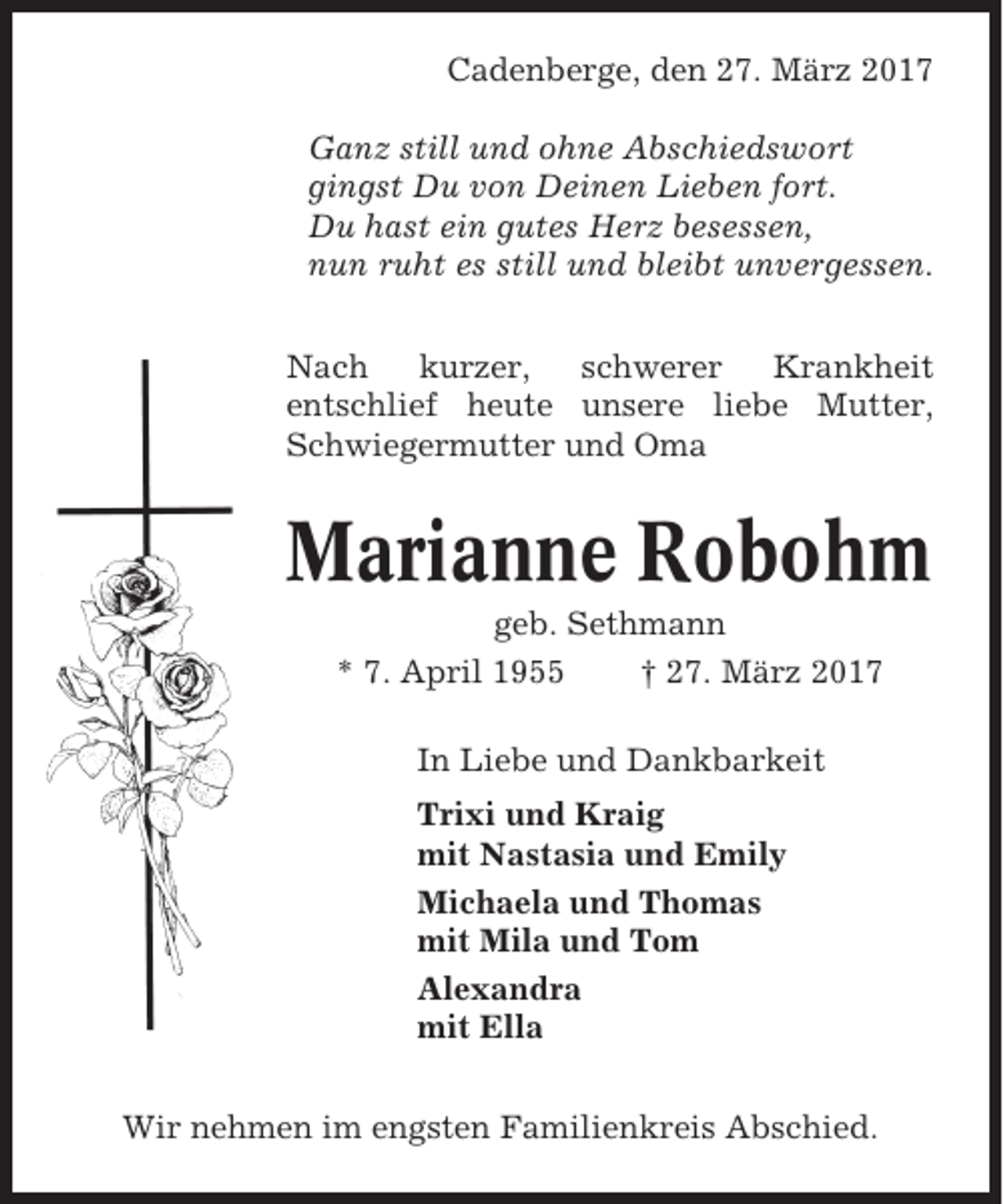 <p>Cadenberge, den 27. März 2017<br />Ganz still und ohne Abschiedswort<br />gingst Du von Deinen Lieben fort.<br />Du hast ein gutes Herz besessen,<br />nun ruht es still und bleibt unvergessen.<br />Nach<br />kurzer,<br />schwerer<br />Krankheit<br />entschlief heute unsere liebe Mutter,<br />Schwiegermutter und Oma</p><p>Marianne Robohm<br />geb. Sethmann<br />* 7. April 1955<br />† 27. März 2017<br />In Liebe und Dankbarkeit<br />Trixi und Kraig<br />mit Nastasia und Emily<br />Michaela und Thomas<br />mit Mila und Tom<br />Alexandra<br />mit Ella<br />Wir nehmen im engsten Familienkreis Abschied.</p>