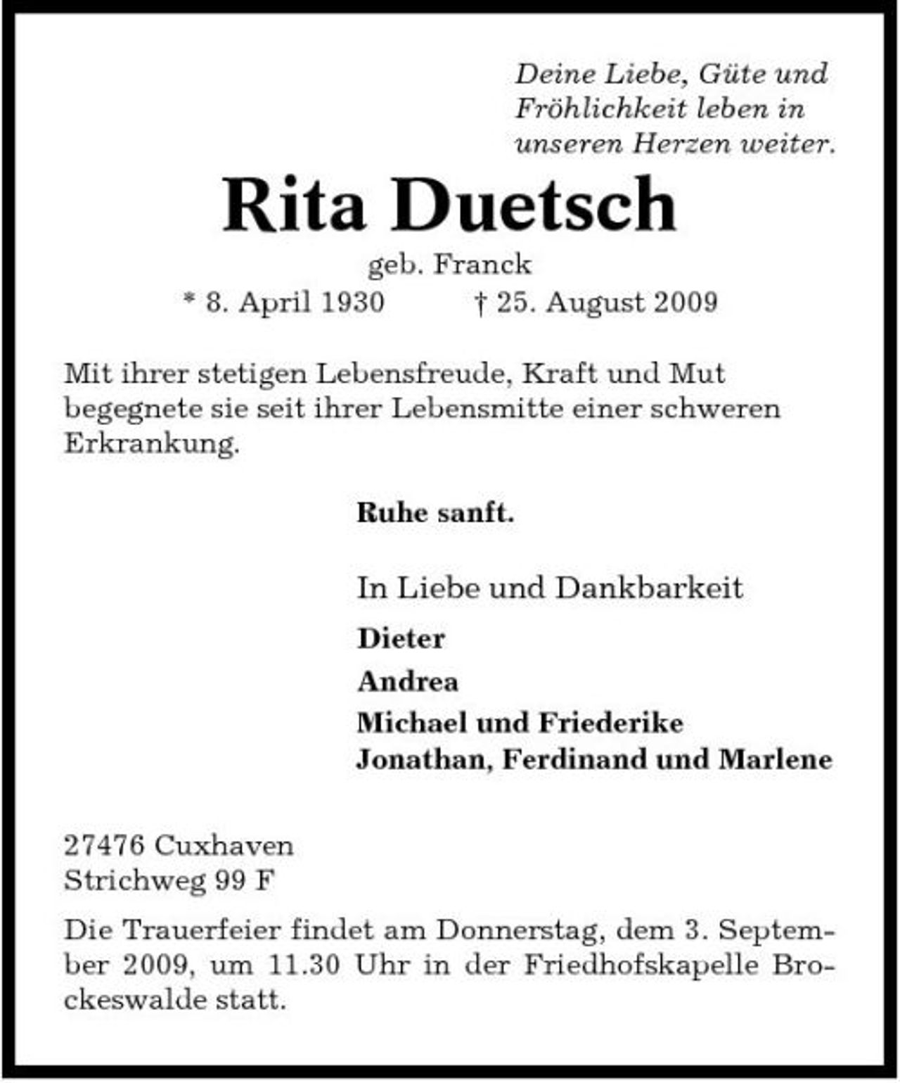 <p>Deine Liebe, Güte und Fröhlichkeit leben in unseren Herzen weiter.</p><p>Rita Duetsch<br />geb. Franck * 8. April 1930 † 25. August 2009 Mit ihrer stetigen Lebensfreude, Kraft und Mut begegnete sie seit ihrer Lebensmitte einer schweren Erkrankung. Ruhe sanft.</p><p>In Liebe und Dankbarkeit<br />Dieter Andrea Michael und Friederike Jonathan, Ferdinand und Marlene 27476 Cuxhaven Strichweg 99 F Die Trauerfeier findet am Donnerstag, dem 3. September 2009, um 11.30 Uhr in der Friedhofskapelle Brockeswalde statt.</p>