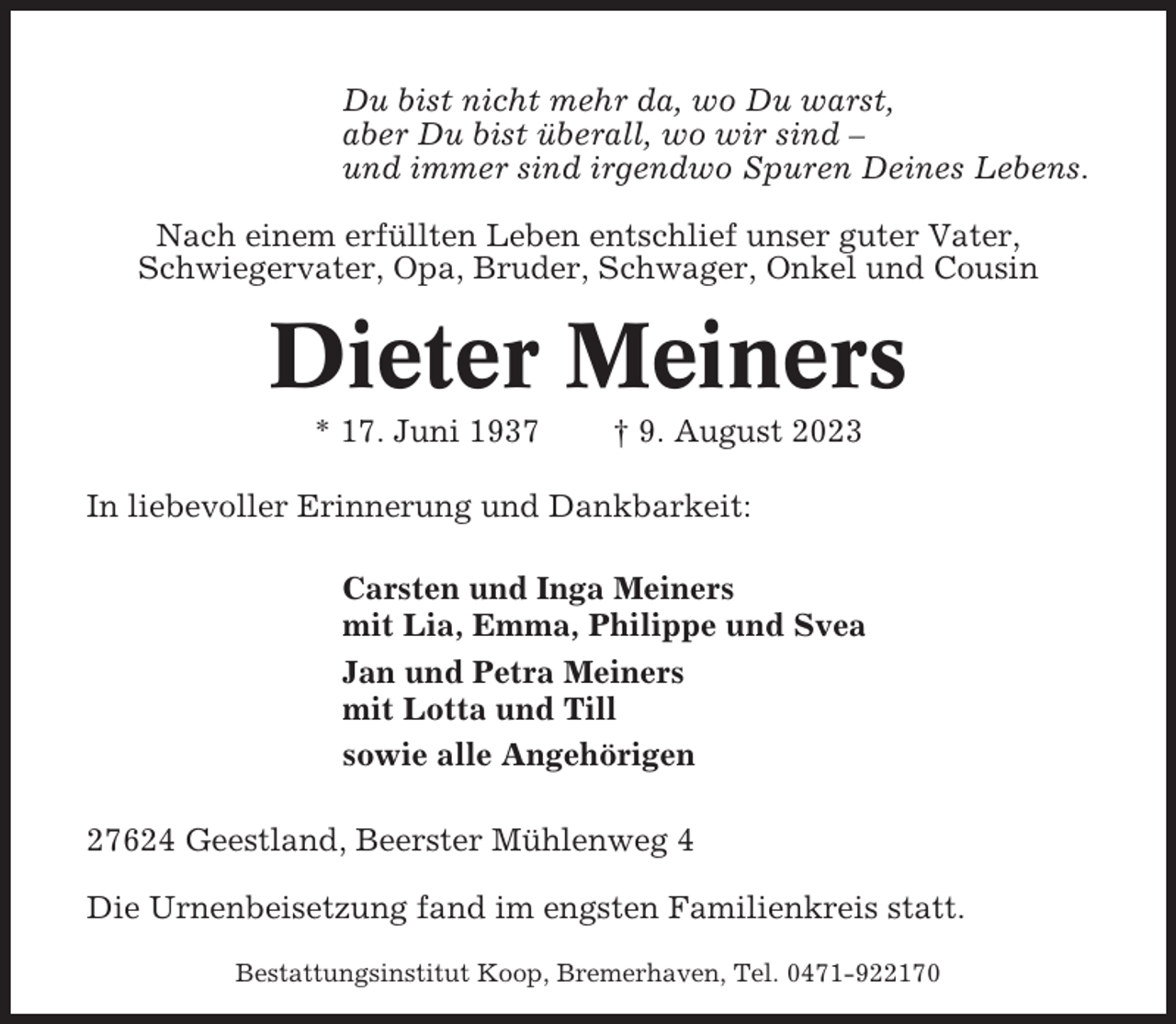 <p>Du bist nicht mehr da, wo Du warst,<br />aber Du bist überall, wo wir sind –<br />und immer sind irgendwo Spuren Deines Lebens.<br />Nach einem erfüllten Leben entschlief unser guter Vater,<br />Schwiegervater, Opa, Bruder, Schwager, Onkel und Cousin</p><p>Dieter Meiners<br />* 17. Juni 1937</p><p>† 9. August 2023</p><p>In liebevoller Erinnerung und Dankbarkeit:<br />Carsten und Inga Meiners<br />mit Lia, Emma, Philippe und Svea<br />Jan und Petra Meiners<br />mit Lotta und Till<br />sowie alle Angehörigen<br />27624 Geestland, Beerster Mühlenweg 4<br />Die Urnenbeisetzung fand im engsten Familienkreis statt.<br />Bestattungsinstitut Koop, Bremerhaven, Tel. 0471-922170</p>