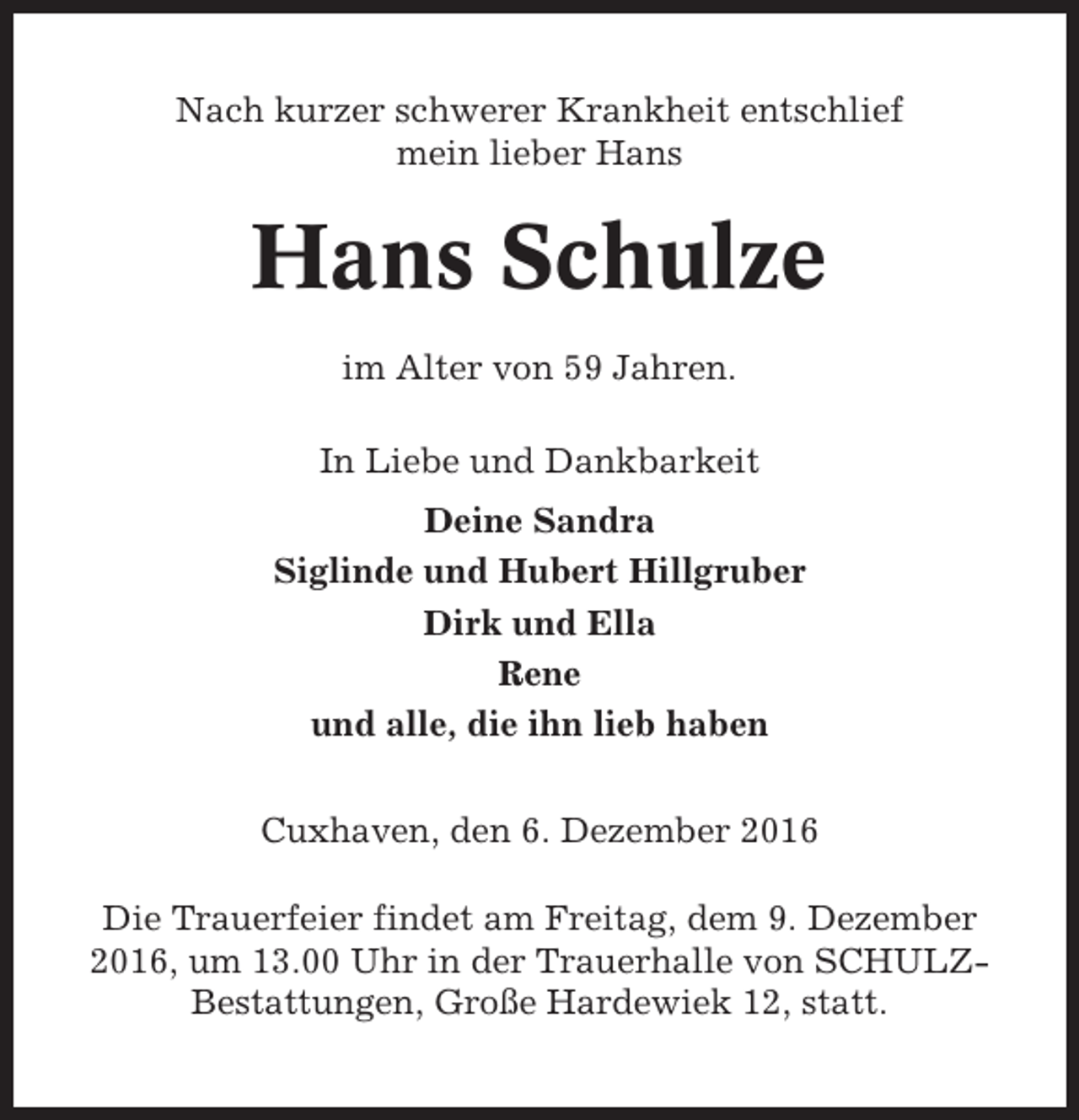 <p>Nach kurzer schwerer Krankheit entschlief<br />mein lieber Hans</p><p>Hans Schulze<br />im Alter von 59 Jahren.<br />In Liebe und Dankbarkeit<br />Deine Sandra<br />Siglinde und Hubert Hillgruber<br />Dirk und Ella<br />Rene<br />und alle, die ihn lieb haben<br />Cuxhaven, den 6. Dezember 2016<br />Die Trauerfeier findet am Freitag, dem 9. Dezember<br />2016, um 13.00 Uhr in der Trauerhalle von SCHULZBestattungen, Große Hardewiek 12, statt.</p>