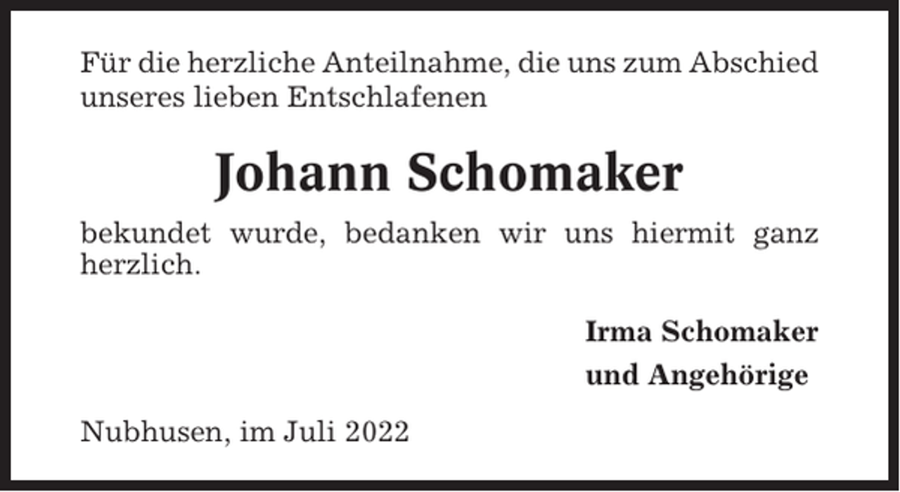 <p>Für die herzliche Anteilnahme, die uns zum Abschied<br />unseres lieben Entschlafenen</p><p>Johann Schomaker<br />bekundet wurde, bedanken wir uns hiermit ganz<br />herzlich.<br />Irma Schomaker<br />und Angehörige<br />Nubhusen, im Juli 2022</p>
