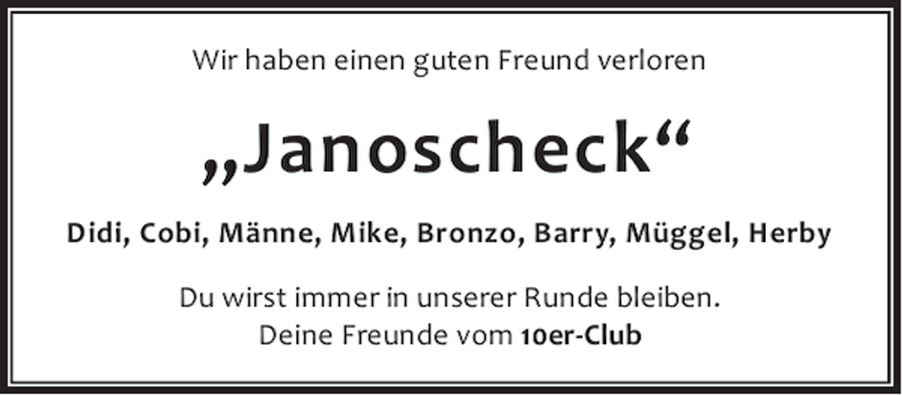 <p>Wir haben einen guten Freund verloren</p><p>„Janoscheck“<br />Didi, Cobi, Männe, Mike, Bronzo, Barry, Müggel, Herby<br />Du wirst immer in unserer Runde bleiben.<br />Deine Freunde vom 10er-Club</p>