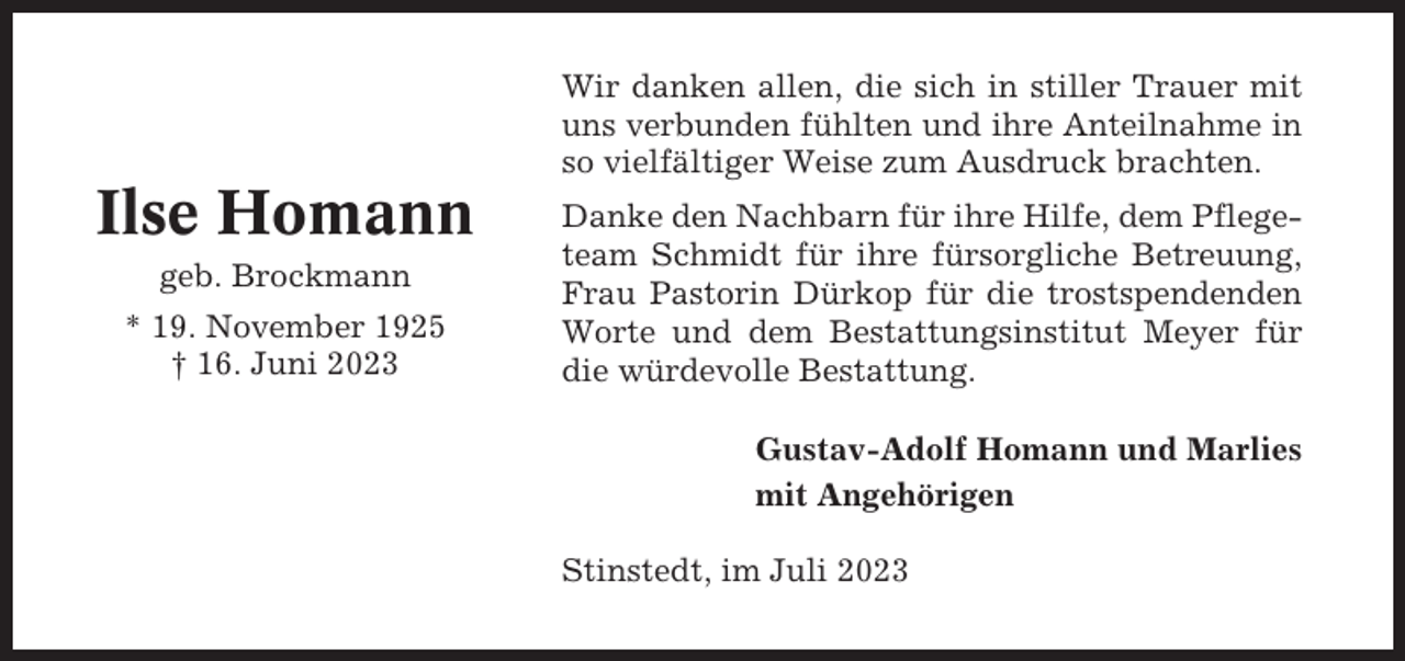 <p>Wir danken allen, die sich in stiller Trauer mit<br />uns verbunden fühlten und ihre Anteilnahme in<br />so vielfältiger Weise zum Ausdruck brachten.</p><p>Ilse Homann<br />geb. Brockmann<br />* 19. November 1925<br />† 16. Juni 2023</p><p>Danke den Nachbarn für ihre Hilfe, dem Pflegeteam Schmidt für ihre fürsorgliche Betreuung,<br />Frau Pastorin Dürkop für die trostspendenden<br />Worte und dem Bestattungsinstitut Meyer für<br />die würdevolle Bestattung.<br />Gustav-Adolf Homann und Marlies<br />mit Angehörigen<br />Stinstedt, im Juli 2023</p>