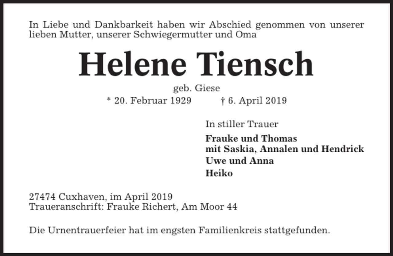 <p>In Liebe und Dankbarkeit haben wir Abschied genommen von unserer<br />lieben Mutter, unserer Schwiegermutter und Oma</p><p>Helene Tiensch<br />geb. Giese<br />* 20. Februar 1929<br />† 6. April 2019<br />In stiller Trauer<br />Frauke und Thomas<br />mit Saskia, Annalen und Hendrick<br />Uwe und Anna<br />Heiko<br />27474 Cuxhaven, im April 2019<br />Traueranschrift: Frauke Richert, Am Moor 44<br />Die Urnentrauerfeier hat im engsten Familienkreis stattgefunden.</p>
