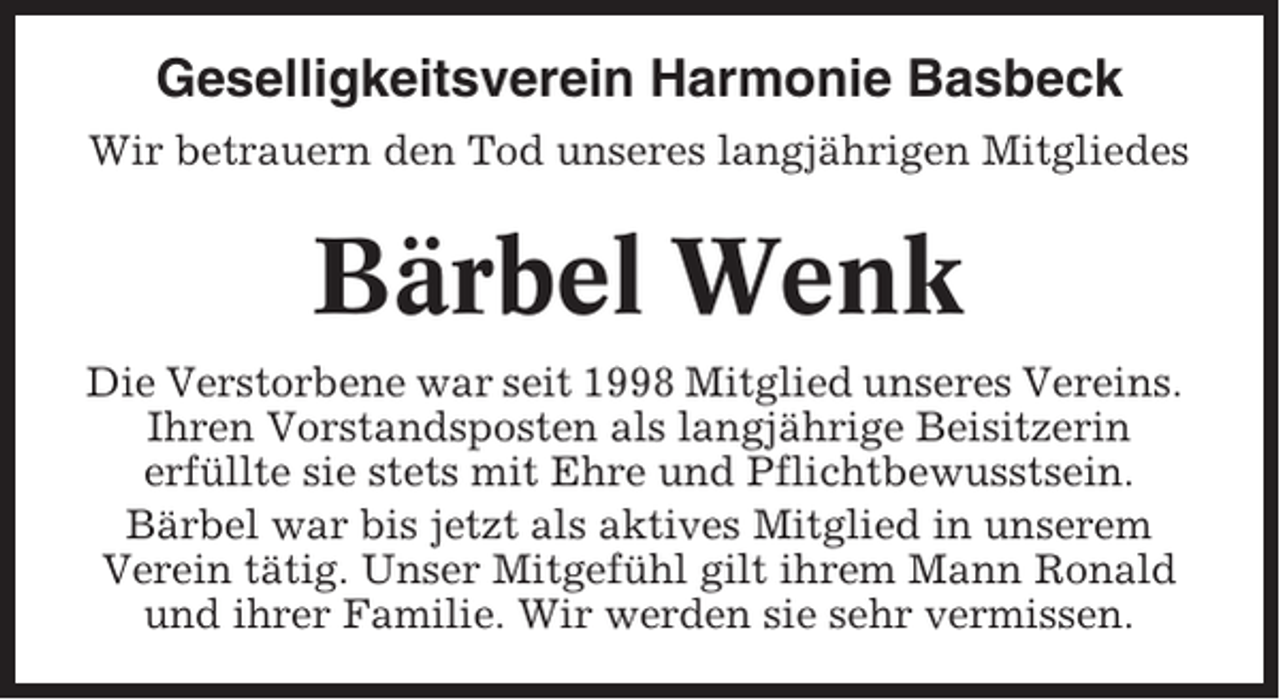 <p>Geselligkeitsverein Harmonie Basbeck<br />Wir betrauern den Tod unseres langjährigen Mitgliedes</p><p>Bärbel Wenk<br />Die Verstorbene war seit 1998 Mitglied unseres Vereins.<br />Ihren Vorstandsposten als langjährige Beisitzerin<br />erfüllte sie stets mit Ehre und Pflichtbewusstsein.<br />Bärbel war bis jetzt als aktives Mitglied in unserem<br />Verein tätig. Unser Mitgefühl gilt ihrem Mann Ronald<br />und ihrer Familie. Wir werden sie sehr vermissen.</p>