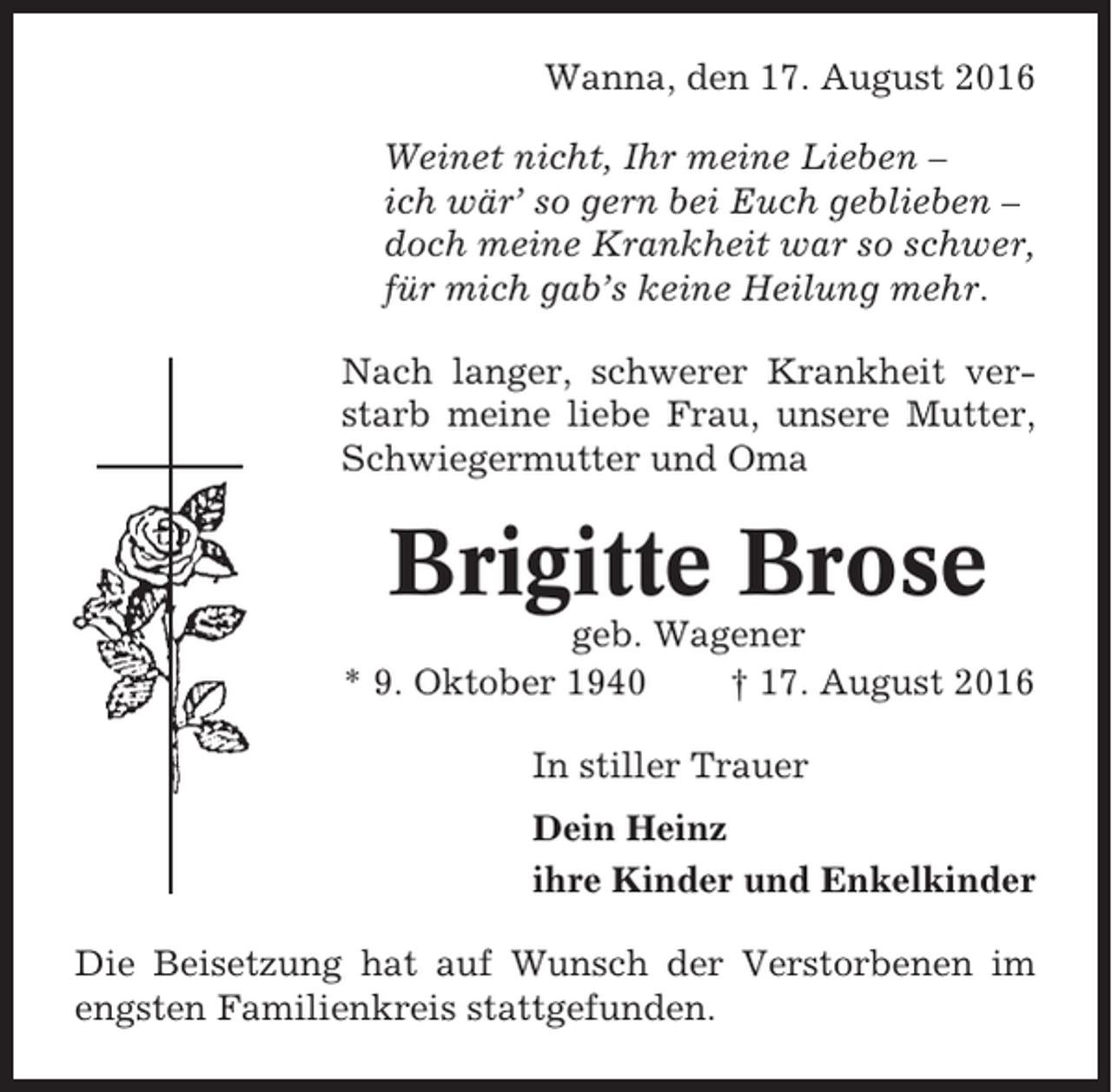 <p>Wanna, den 17. August 2016<br />Weinet nicht, Ihr meine Lieben –<br />ich wär’ so gern bei Euch geblieben –<br />doch meine Krankheit war so schwer,<br />für mich gab’s keine Heilung mehr.<br />Nach langer, schwerer Krankheit verstarb meine liebe Frau, unsere Mutter,<br />Schwiegermutter und Oma</p><p>Brigitte Brose<br />geb. Wagener<br />* 9. Oktober 1940<br />† 17. August 2016<br />In stiller Trauer<br />Dein Heinz<br />ihre Kinder und Enkelkinder<br />Die Beisetzung hat auf Wunsch der Verstorbenen im<br />engsten Familienkreis stattgefunden.</p>