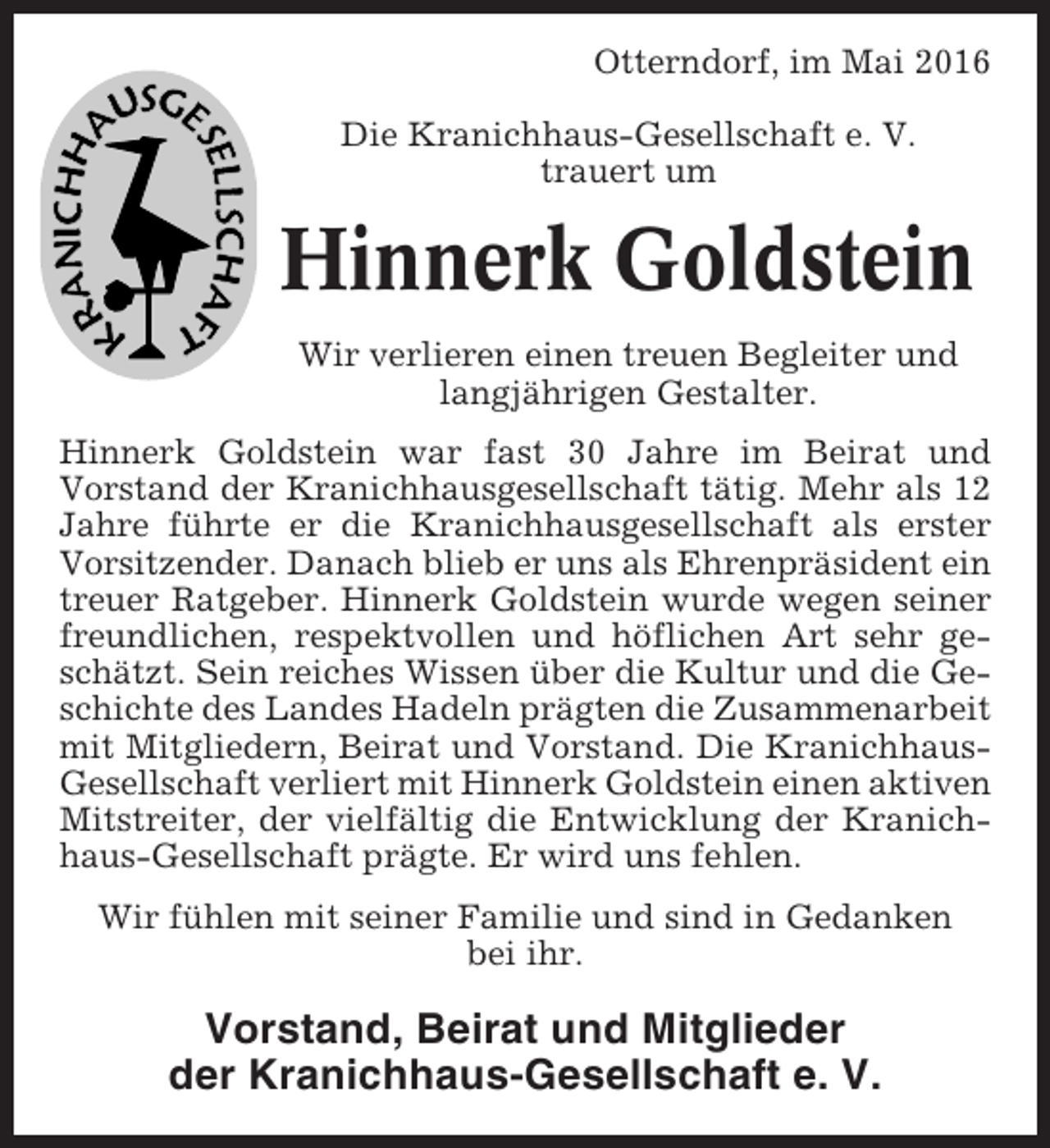 <p>Otterndorf, im Mai 2016<br />Die Kranichhaus-Gesellschaft e. V.<br />trauert um</p><p>Hinnerk Goldstein<br />Wir verlieren einen treuen Begleiter und<br />langjährigen Gestalter.<br />Hinnerk Goldstein war fast 30 Jahre im Beirat und<br />Vorstand der Kranichhausgesellschaft tätig. Mehr als 12<br />Jahre führte er die Kranichhausgesellschaft als erster<br />Vorsitzender. Danach blieb er uns als Ehrenpräsident ein<br />treuer Ratgeber. Hinnerk Goldstein wurde wegen seiner<br />freundlichen, respektvollen und höflichen Art sehr geschätzt. Sein reiches Wissen über die Kultur und die Geschichte des Landes Hadeln prägten die Zusammenarbeit<br />mit Mitgliedern, Beirat und Vorstand. Die KranichhausGesellschaft verliert mit Hinnerk Goldstein einen aktiven<br />Mitstreiter, der vielfältig die Entwicklung der Kranichhaus-Gesellschaft prägte. Er wird uns fehlen.<br />Wir fühlen mit seiner Familie und sind in Gedanken<br />bei ihr.</p><p>Vorstand, Beirat und Mitglieder<br />der Kranichhaus-Gesellschaft e. V.</p>