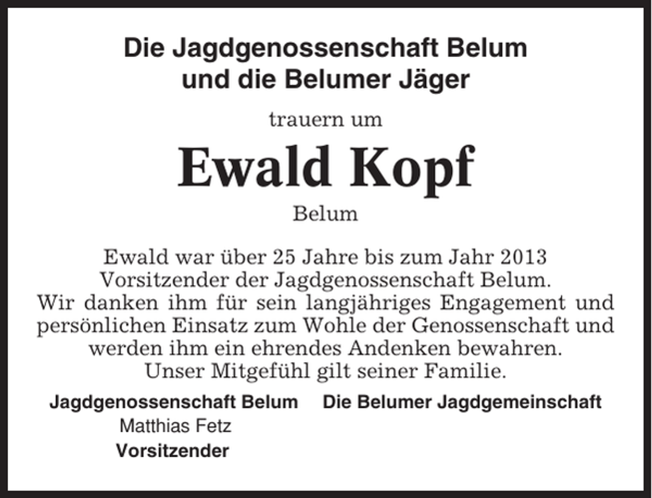 <p>Die Jagdgenossenschaft Belum<br />und die Belumer Jäger<br />trauern um</p><p>Ewald Kopf<br />Belum<br />Ewald war über 25 Jahre bis zum Jahr 2013<br />Vorsitzender der Jagdgenossenschaft Belum.<br />Wir danken ihm für sein langjähriges Engagement und<br />persönlichen Einsatz zum Wohle der Genossenschaft und<br />werden ihm ein ehrendes Andenken bewahren.<br />Unser Mitgefühl gilt seiner Familie.<br />Jagdgenossenschaft Belum<br />Matthias Fetz<br />Vorsitzender</p><p>Die Belumer Jagdgemeinschaft</p>