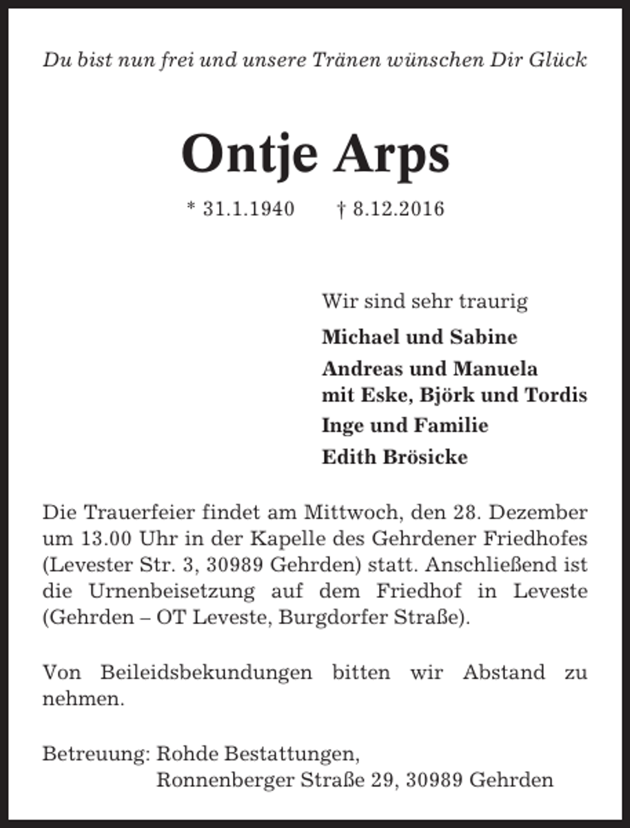 <p>Du bist nun frei und unsere Tränen wünschen Dir Glück</p><p>Ontje Arps<br />* 31.1.1940</p><p>† 8.12.2016</p><p>Wir sind sehr traurig<br />Michael und Sabine<br />Andreas und Manuela<br />mit Eske, Björk und Tordis<br />Inge und Familie<br />Edith Brösicke<br />Die Trauerfeier findet am Mittwoch, den 28. Dezember<br />um 13.00 Uhr in der Kapelle des Gehrdener Friedhofes<br />(Levester Str. 3, 30989 Gehrden) statt. Anschließend ist<br />die Urnenbeisetzung auf dem Friedhof in Leveste<br />(Gehrden – OT Leveste, Burgdorfer Straße).<br />Von Beileidsbekundungen bitten wir Abstand zu<br />nehmen.<br />Betreuung: Rohde Bestattungen,<br />Ronnenberger Straße 29, 30989 Gehrden</p>