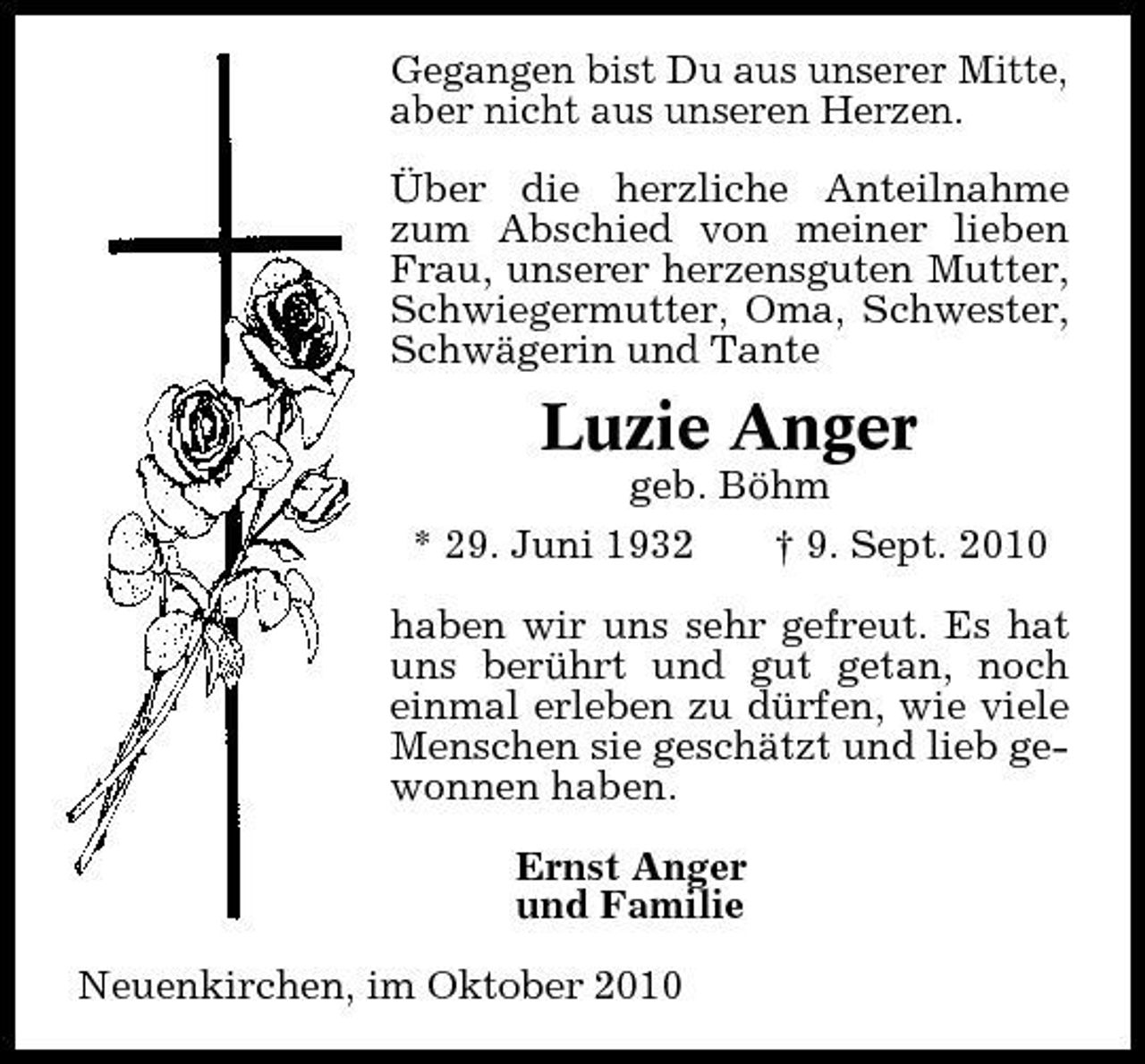 <p>Gegangen bist Du aus unserer Mitte, aber nicht aus unseren Herzen. Über die herzliche Anteilnahme zum Abschied von meiner lieben Frau, unserer herzensguten Mutter, Schwiegermutter, Oma, Schwester, Schwägerin und Tante</p><p>Luzie Anger<br />geb. Böhm * 29. Juni 1932 † 9. Sept. 2010 haben wir uns sehr gefreut. Es hat uns berührt und gut getan, noch einmal erleben zu dürfen, wie viele Menschen sie geschätzt und lieb gewonnen haben. Ernst Anger und Familie Neuenkirchen, im Oktober 2010</p>