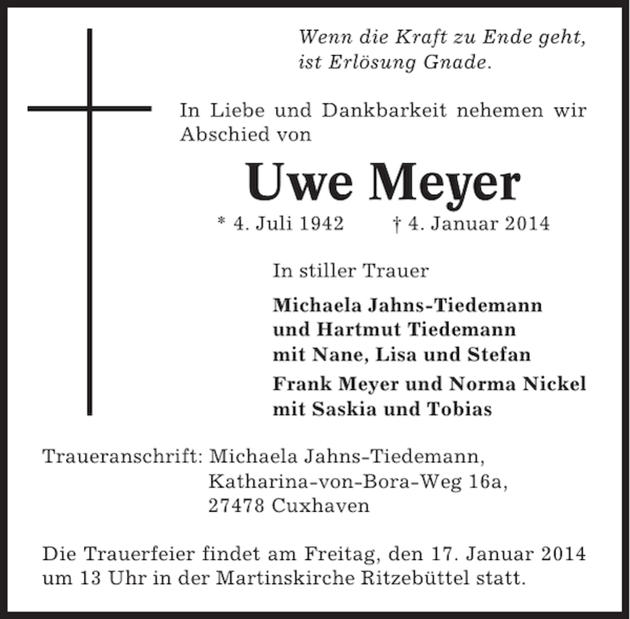 <p>Wenn die Kraft zu Ende geht,<br />ist Erlösung Gnade.<br />In Liebe und Dankbarkeit nehemen wir<br />Abschied von</p><p>Uwe Meyer<br />* 4. Juli 1942</p><p>† 4. Januar 2014</p><p>In stiller Trauer<br />Michaela Jahns-Tiedemann<br />und Hartmut Tiedemann<br />mit Nane, Lisa und Stefan<br />Frank Meyer und Norma Nickel<br />mit Saskia und Tobias<br />Traueranschrift: Michaela Jahns-Tiedemann,<br />Katharina-von-Bora-Weg 16a,<br />27478 Cuxhaven<br />Die Trauerfeier findet am Freitag, den 17. Januar 2014<br />um 13 Uhr in der Martinskirche Ritzebüttel statt.</p>
