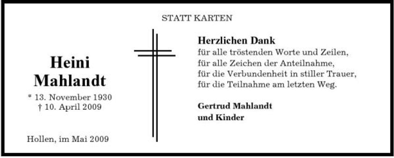 <p>STATT KARTEN</p><p>Herzlichen Dank</p><p>Heini Mahlandt<br />* 13. November 1930 † 10. April 2009</p><p>für alle tröstenden Worte und Zeilen, für alle Zeichen der Anteilnahme, für die Verbundenheit in stiller Trauer, für die Teilnahme am letzten Weg. Gertrud Mahlandt und Kinder</p><p>Hollen, im Mai 2009</p>